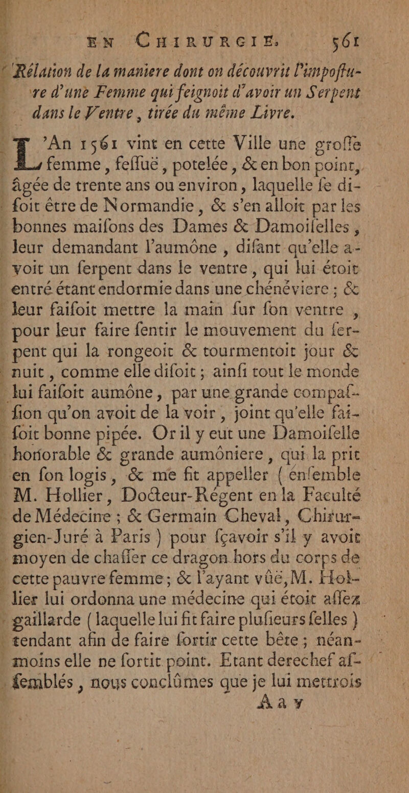 L'Rélation de La maniere dont on découvrit l'impoftu- ve d’une Femme qui feignoit d’avoir un Serpent dans le Ventre, tirée du même Livre. PI PET TE Éncee— - # An 1561 vint en cette Ville une orofe R femme , fefluë, potelée, &amp;en bon point, . âgée de trente ans ou environ, laquelle fe di- » foir être de Normandie, &amp; s’en alloit par les - bonnes maifons des Dames &amp; Damoilelles , * leur demandant l’aumône , difant qu’elle a- . voit un ferpent dans le ventre, qui lui étoit entré étant endormie dans une chénéviere ; &amp; - leur faifoit mettre la main fur fon ventre , » pour leur faire fentir le mouvement du fer- . pent qui là rongeoit &amp; tourmentoit jour &amp; ) nuit, comme elle difoit ; ainfi cout le monde » lui faifoit aumône, par une grande compal- - {ion qu’on avoit de la voir , joint qu'elle fas- » foic bonne pipée. Oril y eut une Damoifelle * horiorable &amp; grande aumôniere, qui la prit * en fon logis, &amp; me fit appeller ( énfemble M. Hollier, Doteur-Régent en la Faculté - de Médecine ; &amp; Germain Chevat, Chirur= » gien-Juré à Paris ) pour fçavoir s’il y avoit » moyen de chaffer ce dragon hors du corps de » cetre pauvre femme; &amp; l'ayant vûe, M. Hot- lier lui ordonna une médecine qui étoit aflez - gaillarde {laquelle lui fit faire plufieurs felles tendant afin de faire fortir cette bête : néan- - moinselle ne fortit point. Etant derechef af- » {emblés , nous conclômes que je lui mettrois | | Aay ca