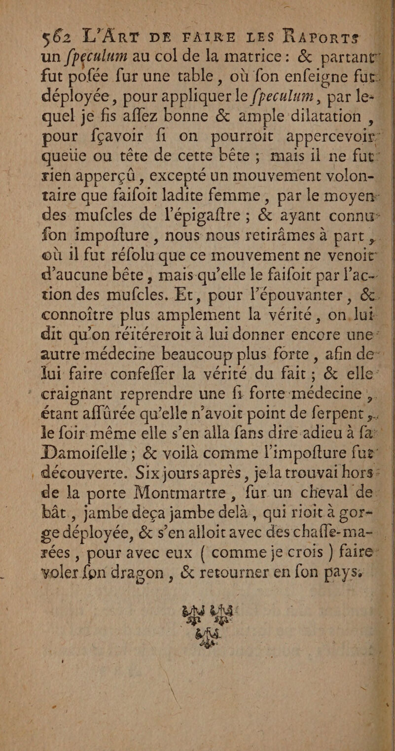 un /peculum au col de la matrice: &amp; partant fut pofée fur une table , où fon enfeigne fur déployée, pour appliquer le fpeculum, par le-w quel je fis affez bonne &amp; ample dilatation , pour fçavoir fi on pourroit appercevoir, queiie ou tête de cette bête ; maïs il ne fut: rien apperçû , excepté un mouvement volon- taire que faifoit ladite femme, par le moyen: des mufcles de l’épigaftre ; &amp; ayant connu | fon impoñture , nous nous retirâmes à part, | où 1l fut réfolu que ce mouvement ne venoit* | d’aucune bête , mais qu’elle le faifoit par lac tion des mufcles. Et, pour l’épouvanter, &amp;* connoître plus amplement la vérité, on.lut… dit qu’on réitéreroit à lui donner encore une* | . autre médecine beaucoup plus forte, afin de” | lui faire confefler la vérité du fait; &amp; elle: * craignant reprendre une fi forte-médecine ,. étant aflürée qu’elle n’avoit point de ferpent,, | le foir même elle s’en alla fans dire adieu à fa. Damoifelle ; &amp; voilà comme l’impofture fus découverte. Six joursaprès, jela trouvai hors: de la porte Montmartre , fur un cheval der bât , jambe deça jambe delà, qui rioit à gor- ge déployée, &amp; s’en alloir avec des chaffe-ma-, : rées , pour avec eux { comme je crois ) fairer voler fon dragon , &amp; retourner en fon pays: CL ' ÿ \