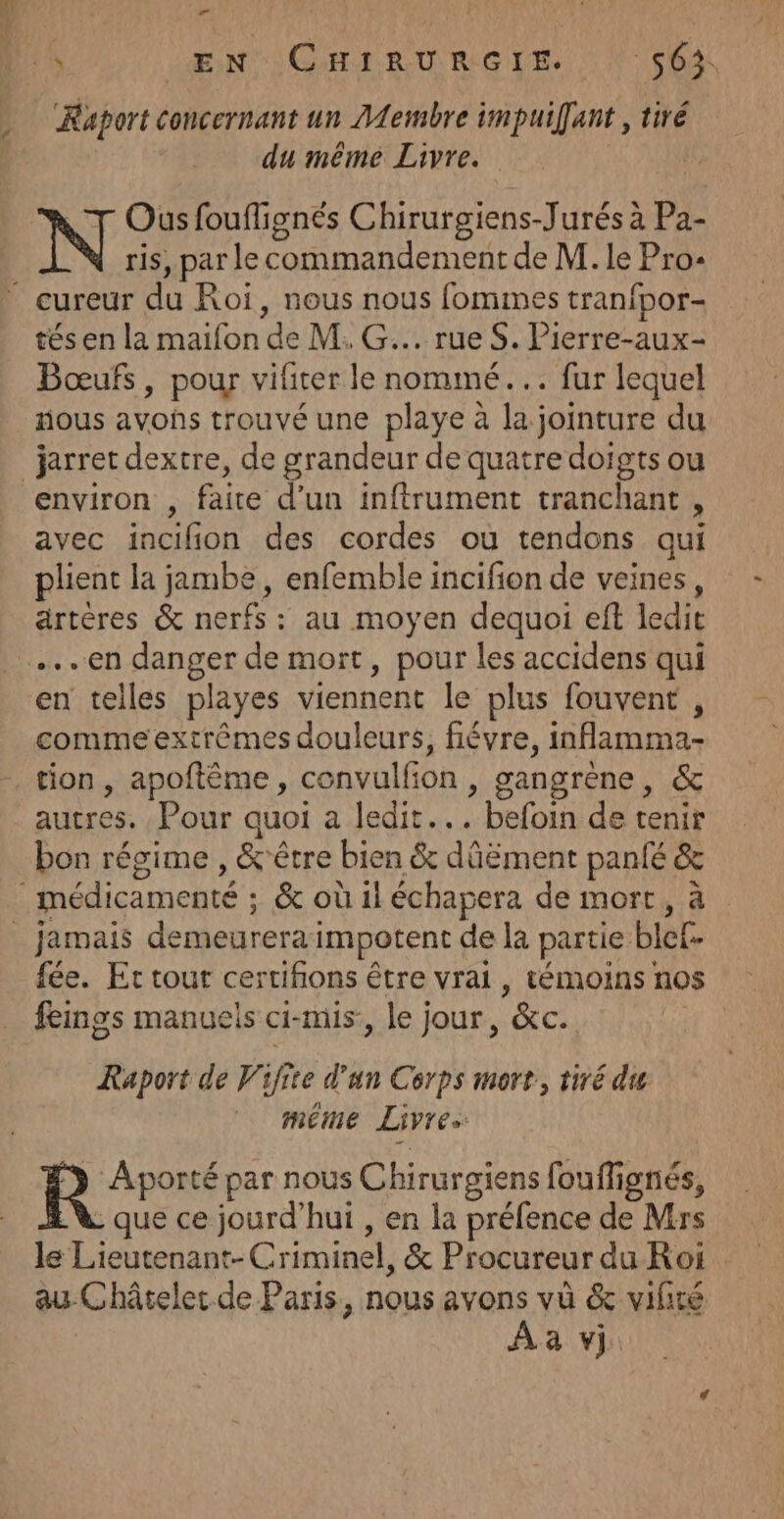 V4 Raport concernant un ALembre impuiffant , tiré du même Livre. 4 N Ous fouflignés Chirurgiens-Jurés à Pa- ris, par le commandement de M. le Pro- tés en la maiïfon de M. G... rue S. Pierre-aux- Bœufs, pour vifiter le nommé... fur lequel nous avons trouvé une playe à la jointure du environ , faite d’un inftrument tranchant , avec incifion des cordes où tendons qui plient la jambe, enfemble incifion de veines, artères &amp; nerfs : au moyen dequoi eft ledit en danger de mort, pour les accidens qui en telles playes viennent le plus fouvent , comme extrêmes douleurs, fiévre, inflamma- tion, apoftême, convulfion , gangrène, &amp; autres. Pour quoi a ledit... befoin de tenir bon régime , &amp;être bien &amp; dûëment panfé &amp; « fée. Et tout certifions être vrai, témoins nos fengs manuels ci-mis, le jour, &amp;c. À Raport de Vifite d’un Corps mort, tiré du méme Livres | eo par nous Chirurgiens fouffignés, - que ce jourd'hui , en la préfence de Mrs le Lieutenant-Criminel, &amp; Procureur du Roi au Châtelet de Paris, nous avons vü &amp; vifiré À a vj