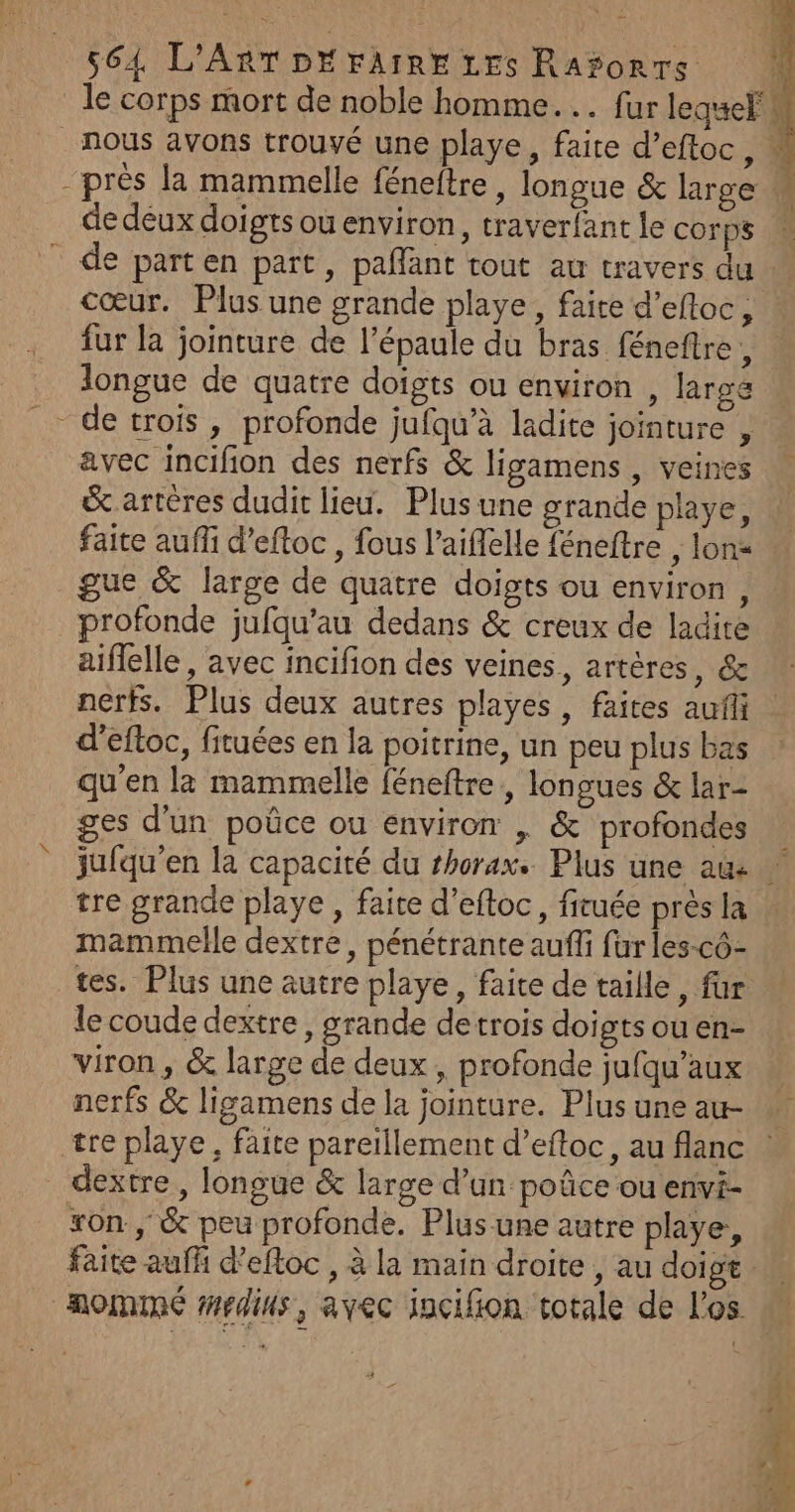 le corps mort de noble homme... fur lequelh nous avons trouvé une playe, faite d’eftoc, « - près la mammelle féneftre , longue &amp; large w de deux doigts ou environ, traverfant le corps | de parten part, pañlant tout au travers du cœur. Plus une grande playe, faite d’efloc, fur la jointure de l'épaule du bras féneftre, longue de quatre doigts ou environ , large _ detrois, profonde jufqu’à ladite jointure , avec incifion des nerfs &amp; ligamens , veines &amp;.artéres dudit lieu. Plus une grande playe, faite auf d’eftoc , fous l’aiffelle féneftre , lona gue &amp; large de quatre doigts ou environ , profonde jufqu’au dedans &amp; creux de ladite aiflelle , avec incifion des veines, artères, &amp; nerfs. Plus deux autres playes, faites auf d'eftoc, fituées en la poitrine, un peu plus bas qu'en la mammelle féneftre, longues &amp; lar- ges d'un poûce ou environ , &amp; profondes jufqu'en la capacité du thorax. Plus une ame tre grande playe, faite d’eftoc, fituée près la mammelle dextre, pénétrante aufi fur les-cô- tes. Plus une autre playe, faite de taille, far le coude dextre, grande detrois doigts ou en- viron, &amp; large de deux, profonde jufqu’aux nerfs &amp; ligamens de la jointure. Plus une au- w tre playe, faite pareïllement d’eftoc, au flanc | dextre, longue &amp; large d’un poûce ou envi- xon, &amp; peu profonde. Plus une autre playe, faite auffi d’eftoc , à la main droite , au doigt nommé #rdius, avec incifion totale de l'os des à émfom