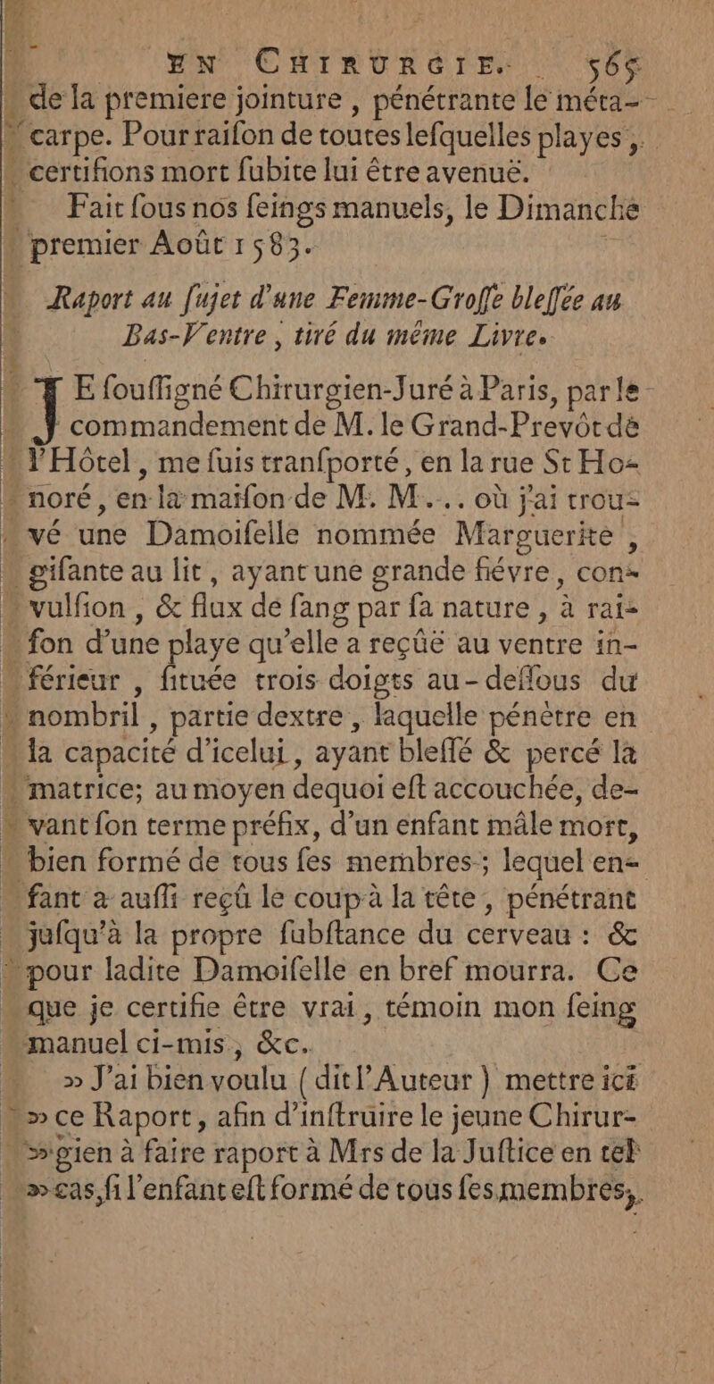 EN CuirnvurRérE s6s de la premiere jointure , pénétrante le méta-- - carpe. Pour raifon de toutes lefquelles playes ; * certifions mort fubite lui être avenuë. Fait fous nos feings manuels, le Dimanche \ premier Août 1583. Raport au Jujet d'une Femme-Groffe bleffée an Bas-V'entre , tiré du même Livres rE foufigné Chirurgien-Juré à Paris, parle - commandement de M. le Grand-Prevôrdé * l'Hôtel, me fuis tranfporté, en la rue St Ho * noré, en la maifon de M: M... où j'ai trou: | VÉ uné Damoifelle nommée Marguerite , Mine au lit, ayant une grande fiévre, cons * vulfion , &amp; flux dé lang g par fa nature, à rate ‘fon d’une playe qu ‘elle a reçüé au ventre in- -férieur , fituée trois doigts au- deffous du - nombril , partie dextre , laquelle pénètre en. 5 capacité d’icelui , ayant bleffé &amp; percé là . matrice; au moyen dequoi eft accouchée, de- “ vant fon terme préfix, d’un enfant mâle mort, . bien formé de tous fes membres; lequel en= fant à aufli reçû le coup à la tête, pénétrant tue à la propre fubftance du cerveau : &amp; » pour ladite Damoifelle en bref mourra. Ce que je certifie être vrai, témoin mon feing manuel ci-mis, &amp;c. » J'ai bien voulu (ditP Auteur } mettre icé .&gt;ce Raport, afin d’inftruire le jeune Chirur= “ s'gien à faire raport à Mrs de la Juftice en tek Las sf l'enfant eft formé de tous fes. membres, |