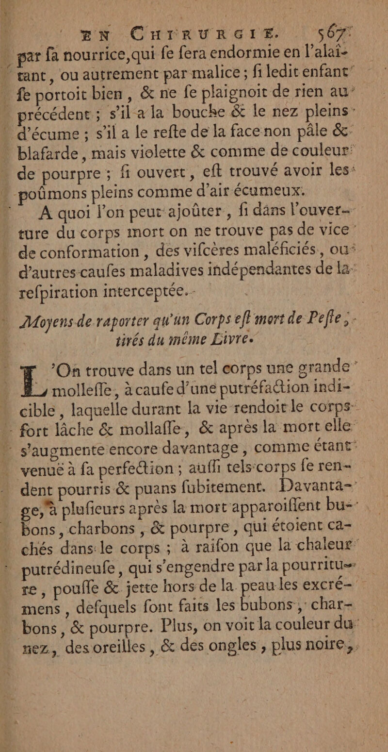 | RNA CHTRURErS | SON … par fa nourrice,qui fe fera endormie en l’alai- “ rant, ou autrement par malice ; fi ledit enfant’ … fe portoit bien, &amp; ne fe plaignoit de rien au’ . précédent ; s’il a la bouche &amp; le nez pleins” » d’écume ; s’il a le refte de la face non pâle &amp;c- . blafarde, mais violette &amp; comme de couleur: de pourpre ; fi ouvert, eft trouvé avoir les: * poûmons pleins comme d'air écumeux. A quoi l’on peut'ajoûter, fi dans l'ouver- ture du corps mort on ne trouve pas de vice’ de conformation , des vifcères maléficiés., ou* d’autres-caufes maladives indépendantes de la: | refpiration interceptée. Moyens de raporter qu'un Corps eff mort de Pelle. tirés du même Livre. [5 On trouve dans un tel corps une grande” #, mollefle, à caufe d’une putréfaction indi- cible , laquelle durant la vie rendoit le corps” » fort lâche &amp; mollafle, &amp; après la mortelle” » s'augmente encore davantage, comme étant venue à fa perfection ; auf telscorps fe ren- dent pourris &amp; puans fubitement. Davanta- ge,a plufieurs après la mort apparoifient bu: bons, charbons , &amp; pourpre, qui étoient ca- chés dans:le corps ; à raifon que la chaleur : putrédineufe, qui s’engendre par la pourritu re, poule &amp; jette hors de la peau les excré- mens , defquels font faits les bubons ;: char bons, &amp; pourpre. Plus, on voit la couleur du nez, desoreilles , &amp; des ongles , plus noire,