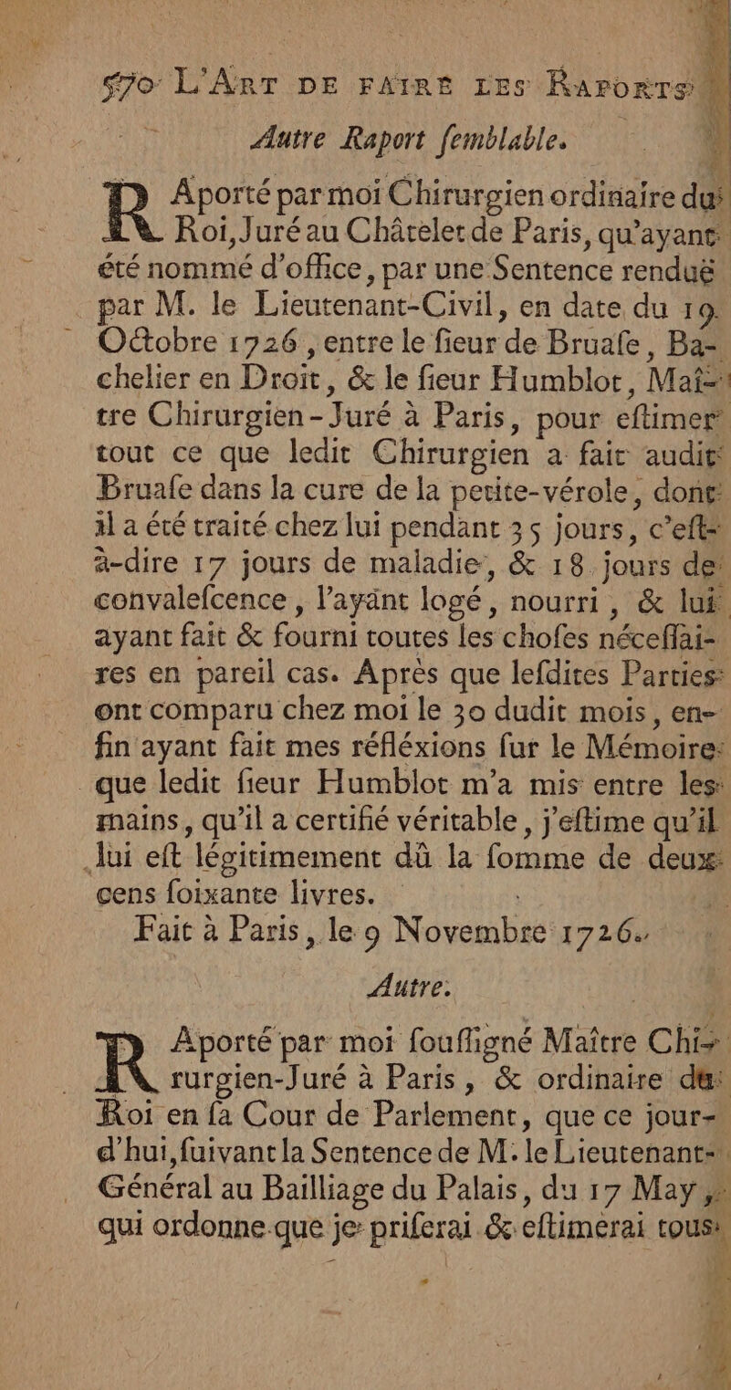 Autre Raport femblable. 4 R Aporté par moi Chirurgien ordinaire dut Roi, Juré au Châtelet de Paris, qu'ayant. été nommé d'office, par une Sentence renduë par M. le Lieutenant-Civil, en date du 19: Otobre 1726 , entre le fieur de Bruafe, Ba- chelier en Droit, &amp; le fieur Humblot, Mai-: tre Chirurgien - Juré à Paris, pour eftimer: tout ce que ledit Chirurgien a fait audit: Bruafe dans la cure de la petite-vérole, dont. al a été traité chez lui pendant 3$ jours, c’eft: à-dire 17 jours de maladie, &amp; 18 jours de convalefcence , l’'ayänt logé, nourri, &amp; lui. ayant fait &amp; fourni routes les chofes néceflai- res en pareil cas. Après que lefdires Parties: ont comparu chez moi le 30 dudit mois, en- fin ayant fait mes réfléxions fur le Mémoire: que ledit fieur Humblot m'a mis entre les: pains, qu'il a certifié véritable, j'eftime qu’il Jui eft légitimement dû la fomme de deux: cens foixante livres. | Fait à Paris, le 9 Novembre 1726 Autre: | Aporté par moi fouffigné Maître Chi IN rurgien-Juré à Paris, &amp; ordinaire du: Roi en {a Cour de Parlement, que ce jour- d'hui,fuivant la Sentence de M. le Lieutenant Général au Bailliage du Palais, du 17 May,” qui ordonne que je: priferai.&amp;eftimerai rouss FE ÿ | 1 À Lé) : | N : ESA : L)