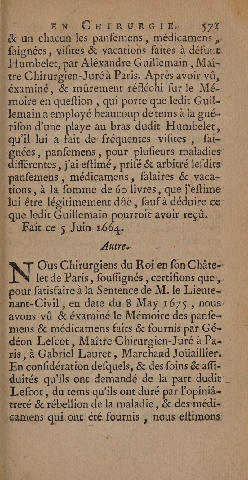 EN CHIRURGIE, $7Y . &amp; un chacun les panfemens , médicamens ,. _ faignées, vifices &amp; vacations faites à défunt: Humbelet, par Aléxandre Guillemain , Mai- tre Chirurgien-Juré à Paris. Aprés avoir vû, éxaminé, &amp; müûrement réfléchi fur le Mé- moire en queftion , qui porte que ledit Guil- lemain a employé beaucoup detems à la pgué- - rifon d’une playe au bras dudit Humbeler, * qu'il lui a fait de fréquentes vifites , fai- . gnées, panfemens, pour plufeurs maladies différentes, j'areftimé, prifé &amp; arbitré lefdits panfemens , médicamens, falaires &amp; vaca- tions, à la fomme de 60 livres, que j’eftime lui être légitimement dâë , fauf à déduire ce: que ledit Guillemain pourroit avoir reçü. Fair ce $ Juin 1664. Autres N Oùus Chirurgiens du Roï en fon Châte- | let de Paris, fouflignés , certifions que, . . pour fatisfaire à la Sentence de M. le Lieute- nant-Civil, en date du 8 May 167$ , nous avons vû &amp; éxaminé le Mémoire des panfe- . mens &amp; médicamens faits &amp; fournis par Gé- * déon Lefcot, Maître Chirurgien-Juré à Pa- * ris, à Gabriel Lauret, Marchand Joïüaillier. - En confidération defquels, &amp; des foins &amp; affi- . duités qu’ils ont demandé de la part dudit … Lefcot, du tems qu'ils ont duré par l’opiniâ- . treté &amp; rébellion de la maladie, &amp; des médi- -camens qui ont. été fournis , nous eftimons