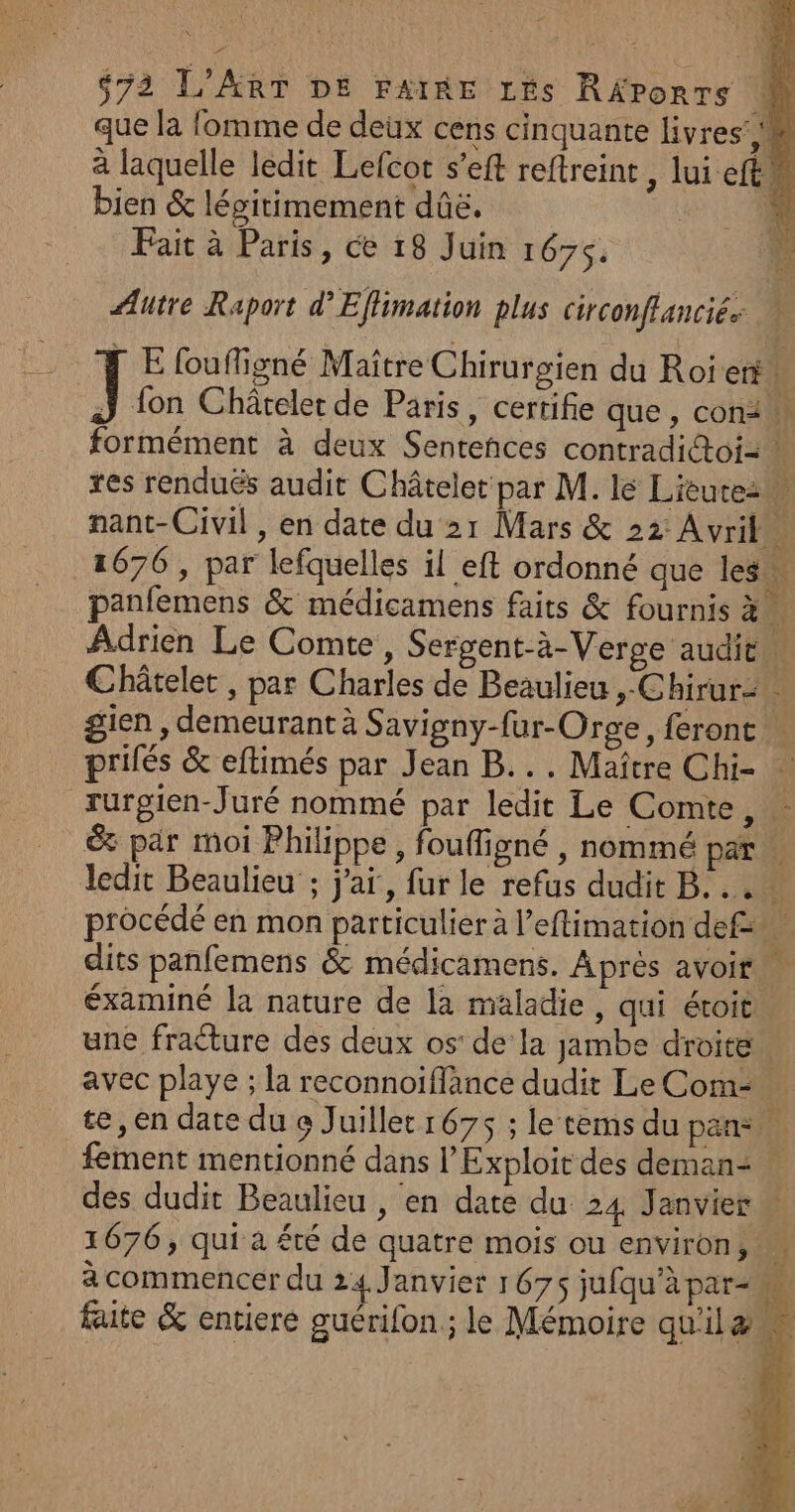 que la fomme de deux cens cinquante livres’ M à laquelle ledit Lefcot s’eft reftreint , lui eft, bien &amp; légitimement dûë. Fait à Paris, ce 18 Juin 1675. Autre Raport d’Eflimation plus circonflancié. [ E foufligné Maître Chirurgien du Roi et” ÿ fon Châreler de Paris, certifie que, con formément à deux Sentences contradi@oi= res rendués audit Châtelet par M. lé Lieute2w nant- Civil, en date du 21 Mars &amp; 22 Avril” 1676 , par lefquelles il eft ordonné que les panfemens &amp; médicamens faits &amp; fournis à. Adrien Le Comte, Sergent-à-Verge audien Châtelet, par Charles de Beaulieu &gt; Chirursts gien , demeurant à Savigny-fur-Orge, feront | prilés &amp; eftimés par Jean B... Maître Chi- rurgien-Juré nommé par ledit Le Comte, &amp; par moi Philippe, foufligné , nommé pare ledit Beaulieu ; j'ai, fur le refus dudit B... procédé en mon particulier à l’eflimation def dits panfemens &amp; médicamens. Âprès avoir éxaminé la nature de la maladie, qui étoit une fracture des deux os’ de’ la jambe droite. avec playe ; la reconnoiflance dudit Le Com te, en date du o Juillet 1675 ; le tems du pan: fement mentionné dans l’Exploit des deman: + des dudit Beaulieu , en date du 24 Janvier 1676, qui à été de quatre mois ou environ, à commencer du 24 Janvier 1675 jufqu'àpar-m faite &amp; entiere guérifon ; le Mémoire quilæ