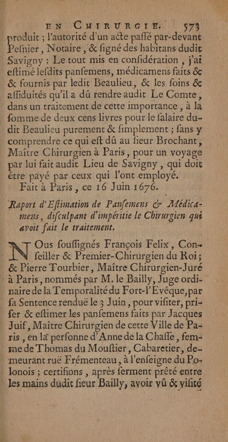 e À EN CHIRURGIE. çvs _ produit ; l'autorité d’un aëte pañlé par-devant Pefnier, Notaire , &amp; figné des habitans dudit Savigny : Le tout mis en confidération , j'ai eftimé lefdits panfemens, médicamens faits &amp; &amp; fournis par ledit Beaulku, &amp; les foins &amp; affiduités qu’il a dû rendre audit Le Comte, dans un traitement de cette importance, à la fomme de deux cens livres pour le falaire du- dit Beaulieu purement &amp; fimplement ; fans y cornprendre ce qui eft dû au fieur Brochant, Maître Chirurgien à Paris, pour un voyage par lui fait audit Lieu de Savigny , qui doit être payé par ceux qui l'ont employé. Fait à Paris, ce 16 Juin 1676. Raport d'Effimation de Panfemens G ÆMédica- mens, difculpant d'impéritie le Chirurgien qui avoit fait le traitement. à Ous fouffignés François Felix, Con+ feiller &amp; Premier-Chirurgien du Roi; &amp; Pierre Tourbier, Maitre Chirurgien-Juré : à Paris, nommés par M, le Bailly, Juge ordi- naire de la T'emporalitédu Fort-l’Evêque,par fa Sentence renduë le 3 Juin, pour vifiter, pri- fer &amp; eftimer les panfemens faits par Jacques Juif, Maître Chirurgien de cette Ville de Pa- ris , en là perfonne d'Anne de la Chafñle , fem- me de Thomas du Mouftier , Cabaretier, de- meurant ruë Frémenteau , à l’enfeigne du Po- lonois ; certifions , après ferment prêté entre . les mains dudit fieur Bailly, avoir vü &amp; vifité