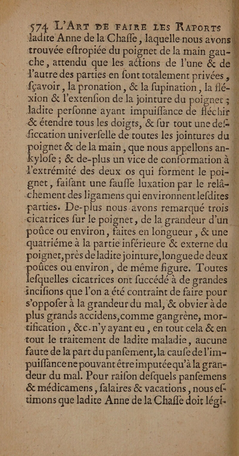 Jadite Anne de la Chañle, laquelle nous avons trouvée eftropiée du poignet de la main gau- che, attendu que les actions de l’une &amp; de autre des parties.en font totalement privées 5 À fçavoir , la pronation, &amp; la fupination, la flé- M xion &amp; l’extenfion de la jointure du poignets ladite perfonne ayant impuiffance de fléchir… -&amp; étendre tous les doigts, &amp; fur tout une de£ M ficcation univerfelle de toutes les jointures du « poignet &amp; de la main , que nous appellons an- kylofe ; &amp; de-plus un vice de conformarion à l'extrémité des deux os qui forment le poi=u gnet, faifant une faufle luxation par le relâ- _-Chement des ligamens qui environnentlefdires parties. De-plus nous:avons remarqué trois cicatrices fur le poignet, de la grandeur d’un poûce ou environ, faites en longueur , &amp; une quatriéme à la partie inférieure &amp; externe du poigner, près de ladite jointure,longuede deux poûces ou environ, de même figure. Toutes w lefquelles cicatrices ont fuccédé à de grandes sncifions que l'on à été contraint de faire pour s’oppofer à la grandeur du mal, &amp; obvier àde plus grands accidens,comme gangrène, mor- tification , &amp;c.n’y ayant eu , en tout cela &amp;en tout le traitement de ladite maladie, aucune faute de la part du panfement,la caufedel’im- . puiffancene pouvant êtreimputéequ’àla gran M deur du mal. Pour raifon defquels panfemens &amp; médicamens, falaires &amp; vacations , nousef M _umons que ladite Anne de la Chaffe doit légi-