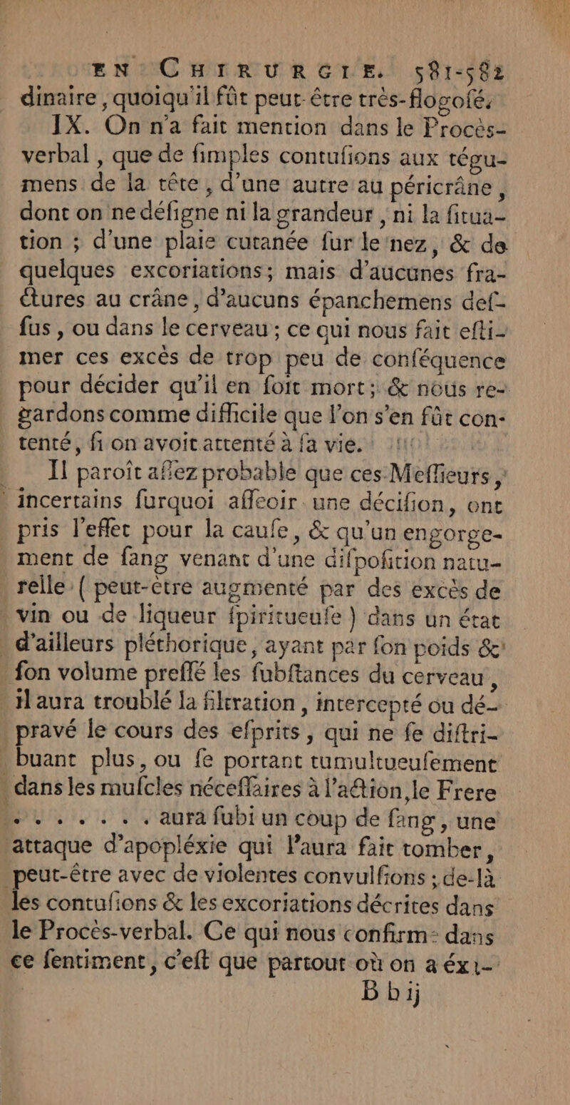 EN CHIRURGLE. 581-082 dinaire , quoiqu'il fût peut-être très-flogofé, IX. On n'a fait mention dans le Procès- verbal , que de fimples contufions aux tégu- mens de la tête, d’une autre au péricrâne, dont on nedéfigne ni la grandeur , ni la fitua- tion ; d'une plaie cutanée fur le nez, &amp; de quelques excoriations; mais d’aucunes fra- étures au crâne, d’aucuns épanchemens def- fus , ou dans le cerveau ; ce qui nous fait efti- mer ces excès de trop peu de conféquence pour décider qu’il en foit mort; &amp; nous re- gardons comme difficile que l’on s’en fût con- tenté, fi on avoitattenté à fa vie. 11: | . Î paroît afez probable que ces Meffieurs , _ incertains furquoi affeoir une décifion, ont pris l’eflec pour la caufe, &amp; qu'un engorge- ment de fang venant d’une difpofition natu- relle { peut-être augmenté par des excès de . vin ou de liqueur fpiritueufe } dans un état d’ailleurs pléthorique, ayant par fon poids &amp;: - fon volume preflé les fubftances du cerveau k laura troublé la filtration, intercepté ou dé pravé le cours des efprits, qui ne fe diftri- buant plus, ou fe portant tumultueufement : dans les mufcles néceffäires à l’a@tion le Frere ..... .. aura fubiun coup de ang , une attaque d’apopléxie qui Paura fair tomber, peut-être avec de violentes convulfons : de-là les contulions &amp; les excoriations décrites dans le Procés-verbal. Ce qui nous confirm: dans ce fentiment, c'eft que partout où on a éx1- B bij