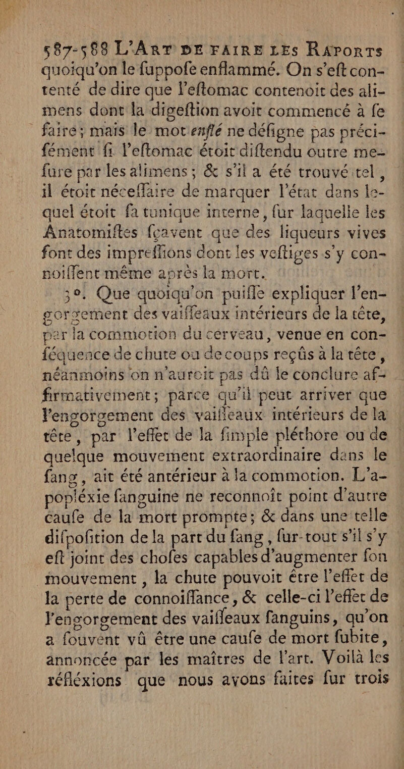 quoiqu’on le fuppofe enflammé. On s’eft con- tenté de dire que l’eftomac contenoit des ali- mens dont la digeftion avoit commencé à fe faire; mais le mot enflé ne défigne pas préci- fément fi. l’eflomac étoit diftendu outre me- fure par les alimens; &amp; s’il a été trouvé tel, il étoit néceflaire de marquer l’état dans le- quel étoit fa tunique interne, fur laquelle les Anatomiftes {cavent que des liqueurs vives font des impreflions dont les veftiges s’y con- noiffent même après la mort. 3°. Que quoiqu'on puifle expliquer l’en- gorgement des vaifleaux intérieurs de la tête, per la commotion du cerveau, venue en con- féquence de chute où decoups reçûs à latête, néanmoins on n'aurcit pas dû le conclure af- frmativement,; parce qu'il peut arriver que lengorgement des vailleaux intérieurs de la tête, par l’eflec de la fimple pléthore ou de quelque mouvement extraordinaire dans le fans , ait été antérieur à la commotion. L'a- popléxie fanguine ne reconnoît point d'autre caufe de la mort prompte; &amp; dans une telle difpoñtion de la part du fang , fur-rout s’il s'y eft joint des chofes capables d'augmenter fon mouvement , la chute pouvoit être l’efler de la perte de connoïfflance, &amp; celle-ci l'eflec de l'ensorgement des vaiffeaux fanguins, qu’on a fouvént vû être une caufe de mort fubite, annoncée par les maîtres de l'art. Voilà les réfléxions que nous avons faites fur trois