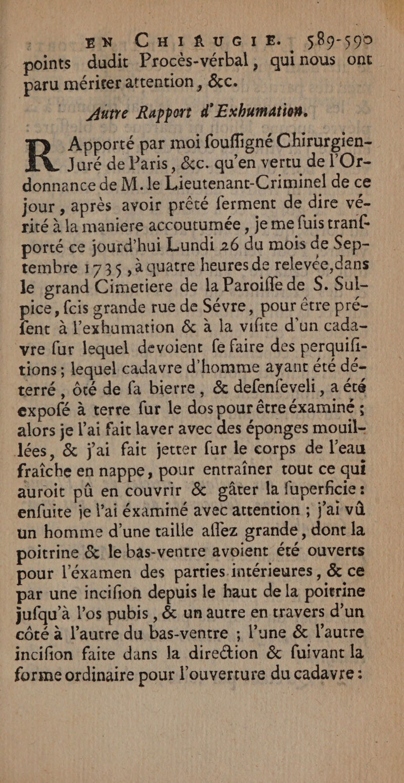 | EN CHIRAUGIE.: 589-590 points dudit Procès-vérbal, quinous ont paru mériter attention, &amp;c. Autre Rapport d'Exhumation. Juré de Paris, &amp;c. qu’en vertu de l'Or- donnance de M. le Lieutenant-Criminel de ce jour , après avoir prêté ferment de dire vé- rité à la maniere accoutumée, je me fuistranf- porté ce jourd’hui Lundi 26 du mois de Sep- tembre 1735, à quatre heures de relevée,dans le grand Cimetiere de la Paroille de S. Sul- pice, fcis grande rue de Sévre, pour être pré- fenc à l’exhumation &amp; à la vifite d’un cada- vre fur lequel devoient fe faire des perquifi- tions ; lequel cadavre d'homme ayant été dé- terré, Ôté de fa bierre, &amp; defenfeveli, a été expofé à terre fur le dos pour êtreéxaminé ; alors je l'ai faic laver avec des éponges mouil- lées, &amp; jai faic jetter fur le corps de l’eau fraîche en nappe, pour entraîner tout ce qui auroit pû en couvrir &amp; gâter la fuperfcie: enfuite je lai éxaminé avec attention ; j'ai vû un homme d’une taille aflez grande , dont la poitrine &amp; le bas-ventre avoient été ouverts pour l’'éxamen des parties.intérieures , &amp; ce par une incifion depuis le haut de la poitrine jufqu’à l'os pubis ,&amp; un autre en travers d’un côté à l’autre du bas-ventre ; l’une &amp; l’autre incifion faite dans la direction &amp; fuivant la forme ordinaire pour l'ouverture du cadavre : R Apporté par moi fouffigné Chirurgien-
