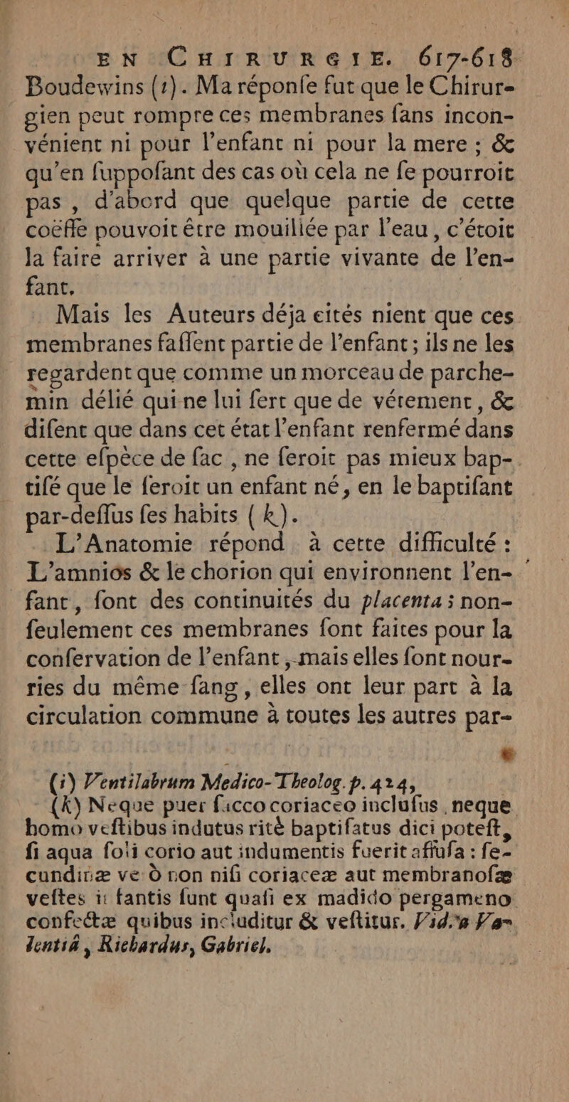 Boudewins {1}. Ma réponfe fut que le Chirur= gien peut rompre ces membranes fans incon- _vénient ni pour l'enfant ni pour la mere ; &amp; qu’en fuppofant des cas où cela ne fe pourroit pas , d'abord que quelque partie de cette coëfle pouvoit être mouiliée par l'eau, c’étoit Ja faire arriver à une partie vivante de l’en- fant, Mais les Auteurs déja eités nient que ces membranes faffent partie de l’enfant ; ils ne les regardent que comme un morceau de parche- min délié qui ne lui fert que de vérement, &amp; difent que dans cet état l'enfant renfermé dans cette efpèce de fac , ne feroit pas mieux bap-. tifé que le feroit un enfant né, en le baptifant par-deffus fes habits { K). L’Anatomie répond à cette difhculté : L’amnios &amp; le chorion qui environnent l’en- fant, font des continuités du placenta ; non- feulement ces membranes font faites pour la confervation de l'enfant , mais elles font nour- ries du même fang , elles ont leur part à la circulation commune à toutes les autres par- À LL (5) V’entilabrum Medico-T beolog. p.424, {y Neque puer ficco coriaceo inclufus ,neque bomo veftibus indutus ritè baptifatus dici poteft, fi aqua foii corio aut indumentis fuerit affufa : fe- cundiiæ ve 0 non nifi coriaceæ aut membranofæ veftes i: fantis funt quafi ex madido pergameno confeétæ quibus includitur &amp; veftitur, F1d,e Van dentia, Richardus, Gabriel,