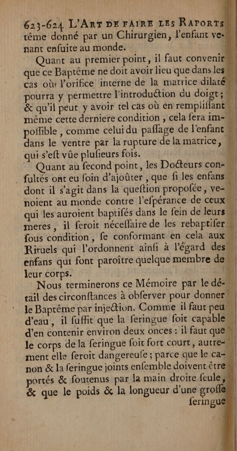 tême donné par un Chirurgien, l'enfant ve: nant enfuite au monde. Quant au premier point, il faut convenir que ce Baptême ne doit avoir lieu que dans les cas où l’orifice interne de la matrice dilat pourra y permettre l'introduction du doigt; &amp; qu'il peut y avoir tel cas où en rempliflantu même cette derniere condition , cela fera ii offible , comme celui du pañlage de l'enfant dans le ventre par la rupture de la matrice, qui s’eft vûe plufieurs fois. LS Quant au fecond point, les Doéteurs con-, _ fultés ont eu foin d’ajoûter , que fi les enfans dont il s’agit dans la queftion propofée, ve=, noient au monde contre l’efpérance de ceuxw qui les auroient baptifés dans le fein de leurs meres, il feroit néceflaire de les rebaptifer. fous condition, fe conformant en cela aux Riruels qui l’ordonnent ainfi à l'égard des. enfans qui font paroître quelque membre de À leur corps. p: Nous terminerons ce Mémoire par le dé: tail des circonftances à obferver pour donner” le Baprême par injeion. Comme il faut peu d’eau, il fufhit que la feringue foit capable d’en contenir environ deux onces : 1l faut que” an, . 4 &amp; que le poids &amp; la longueur d'une gro {eringu