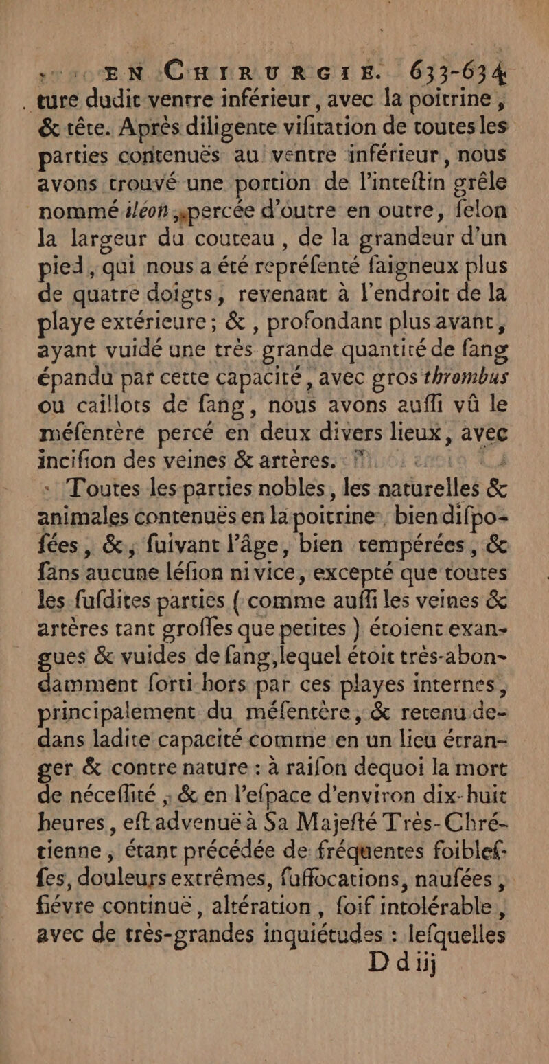 ture dudit ventre inférieur, avec la poitrine, &amp; tête. Après diligente vifitation de toutesles parties contenuës au! ventre inférieur, nous avons trouvé une portion de l’inteitin grêle nommé /éon percée d’outre en outre, felon la largeur du couteau , de la grandeur d’un pied, qui nous a été repréfenté fargneux plus de quatre doigts, revenant à l'endroit de la playe extérieure; &amp; , profondant plus avant, ayant vuidé une très grande quantité de fang épandu par cette capacité, avec gros thrombus ou caillots de fang, nous avons auf vû le méfentère percé en deux divers lieux, avec incifion des veines &amp; artères. : Ÿ,: 410 à 4 « Toutes les parties nobles, les naturelles &amp; animales Contenuës en la poitrine: biendifpo- fées, &amp;., fuivant l’âge, bien rempérées, &amp; fans aucune léfion nivice, excepté que toutes les fufdites parties ( comme aufli les veines &amp; artères tant grofles que petites } éroient exan- gues &amp; vuides de fang, lequel étroit très-abon- damment forti-hors par ces playes internes, principalement du méfentère , &amp; retenu de- dans ladite capacité comme en un lieu étran- ger &amp; contre nature : à raifon dequoi la mort de néceflité ; &amp; én l’efpace d'environ dix-huit heures, eftadvenuë à Sa Majefté Tres-Chré- tienne ; étant précédée de fréquentes foiblef- fes, douleurs extrêmes, fuffocations, naufées, fiévre continue , altération, foif intolérable, avec de très-grandes inquiétudes : lefquelles