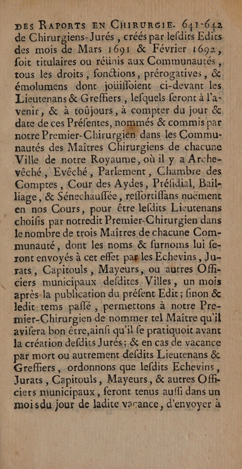 A! pes RaAPpoRTs EN CHIRURGIE. 641-642 de Chirurgiens-Jurés , créés par lefdirs Eds. des mois de Mars 1691 &amp; Février 1602, foit titulaires ou réunis aux Communautés, tous les droits, fonctions, prérogatives, &amp; émolumens dont jouifloient ci-devant les, Lieutenans &amp; Grefhers , lefquels feront à l'a- venir, &amp; à toûjours, à compter du jour &amp; dare de ces Préfentes, nommés &amp; commis par notre Premier-Chirurgièn dans les Commu- nautés des Maîtres Chirurgiens de chacune Ville de notre Royaume, où il y a Arche- vêché, Evêché, Parlement, Chambre. des Comptes , Cour des Aydes, Prélicial, Bail- liage, &amp; Sénechauflée, reflortiflans nuëment en nos Cours, pour être lefdits Lieutenans choifis par notredit Premier-Chirurgien dans le nombre de trois Maîtres de chacune Com- munauté, dont les noms. &amp; furnoins lui {e- ront envoyés à cet effet pag les Echevins, Ju- rats, Capitouls, Mayeurs,, ou autres Of- ciers municipaux defdites Villes, un mois après la publication du préfent Edit ; finon &amp; Jedit.tems pañé , permettons à notre Pre- mier-Chirurgien de nommer tel Maître qu'il avifera bon étre,ainfñ qu'il fe pratiquoit avant la création defdits Jurés:; &amp; en cas de vacance par mort ou autrement deldits Lieutenans &amp; Greffers, ordonnons que lefdits Echevins, Jurats, Capitouls, Mayeurs, &amp; autres Off- _ciers municipaux, feront tenus aufli dans un moisdu jour de ladite varance, d'envoyer à