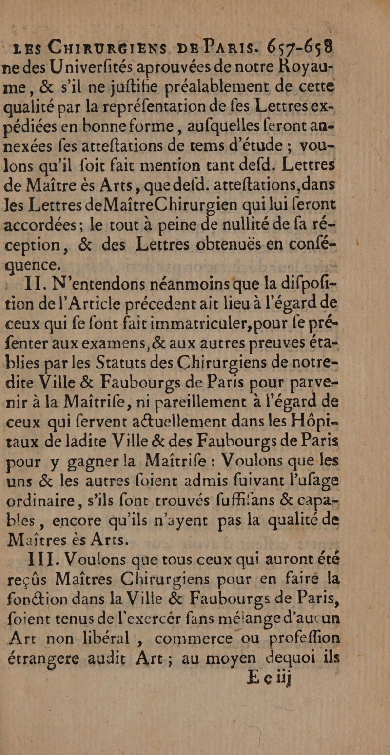 “Les CHIRURGIENS DE Paris. 657-658 ne des Univerfités aprouvées de notre Royau- me, &amp; s’il ne juftihe préalablement de cette qualité par la repréfentation de fes Lettres ex- pédiées en bonne forme , aufquelles feront an&lt; nexées fes atreftations de tems d'étude ; vou- lons qu’il foit fait mention tant defd. Lettres de Maître ès Arts, quedefd. atteftarions,dans les Lettres deMaîtreChirurgien qui lui feront accordées; le tout à peine de nullité de fa ré- ception, &amp; des Lettres obrenuës en confé- uence. Ë : II. N’entendons néanmoins que la difpoli- tion de l'Article précedent ait lieu à l'égard de ceux qui fe font fair immatriculer,pour fe pré« fenter aux examens, &amp; aux autres preuves éta- blies par les Statuts des Chirurgiens de notre- dite Ville &amp; Faubourgs de Paris pour parve- nir à la Maîtrife, ni pareillement à l'égard de ceux qui fervent actuellement dans les Hôpi- taux de ladite Ville &amp; des Faubourgs de Paris pour y gagner la Maitrife : Voulons que les uns &amp; les autres foient admis fuivant l’ufage ordinaire, s'ils font trouvés fufhians &amp; capa- bles, encore qu'ils n’ayent pas la qualité de Maitres ès Arts. | III. Voulons que tous ceux qui auront été reçûs Maîtres Chirurgiens pour en fairé la fonction dans la Ville &amp; Faubourgs de Paris, foient tenus de l'exercér fans mélange d’aucun Are non libéral , commerce ou profeffion étrangere audit Art; au moyen dequoi ils Eeiij