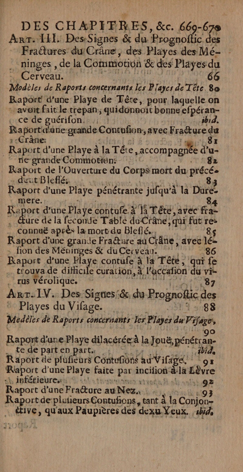 DES CHAPIFRES, &amp;c. 669-679 Anr: 1H: DesSignes &amp; du ‘Prognofli des Fraëtures duCrâne, des Playes des Mé- ninges , de la Commotioi &amp; des Pläyes du … Cerveau. | 66 Modèles de Raports concernants les Playes de Téte 80 Raport d’une Playe de Tête, pour. laquelle on avoit fait le trepan; quidonnoït bonne ef péran- . ce de guérifon. ibid. Raport ane grande! Contufion, avec Fracture sud :-Crârre: Raport d’une Playe à Ja Té e ,accom page fu _ ne grande Commotiôns da Raport de l’Ouverture du Corps mort du précés . dit Bleflé:. 83 Raport d’une Playe pénétrante jufqu'à la Dure- : mere. 84 Ra port d’une Playe contufe : à 11 Tête avec fi … éure de la feconde Table du Crane, qui fut pre . Connuë après la mort du Blefié., Raport d’une grande Fraëture au Crâne, avec va fion des Méuinges &amp; duCerveau. ‘, 86 Raport d'une Flaye contufe à la Téte ; qui fe . tfouya de difücile curation, à l'occafion du vi- . eus Vérolique. 87 AnrrT.IV. Des Signes :&amp;. de Prognofic des + Playes du Vifage. 13388. Médèles de Raports ( concernants Jes Plgés du Vi as Raport d'une Playe dilacéréeà | la Jouë, pénérçan- . te de part en part. 1e Räport de plüufieurs Côntuf ons “hdt ifage, k 9: Raport d'une Playe faite par incition aa sèvre «à isféfieures: © :: ten! . 92 Raport d’une Rralture auNez, nie 93 Raportde pluneursContufions, tant À la rire … étive, qu'aux Paupières des “dexu Yeux. , ‘bide