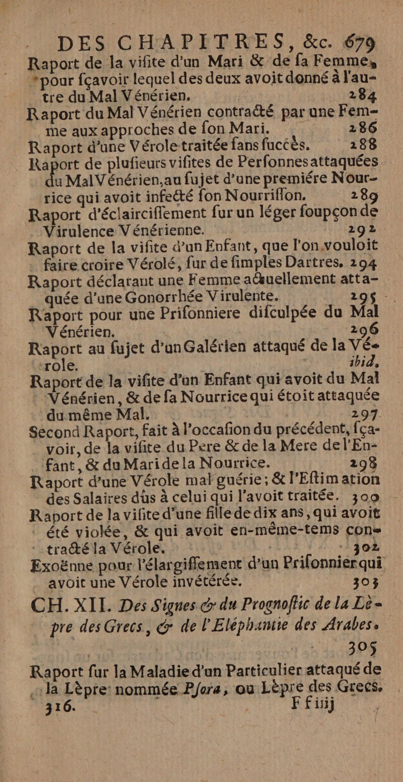 Raport de la vifite d'un Mari &amp; de fa Femme, *pour fçavoir lequel des deux avoit donné à l'au- tre du Mal Vénérien. 284 Raport du Mal Vénérien contracté par une Fem- me aux approches de fon Mari. 286 Raport d'une Vérole traitée fans fuccès. 188 Raport de plufieurs vifites de Perfonnesattaquées. u MalVénérien,au fujet d’une premiére Nour- rice qui avoit infecté fon Nourriflon. 289 Raport d’éclaircifiement fur un léger foupçon de Virulence V énérienne. 292 Raport de la vifite d’un Enfant, que l’on.vouloit . faire croire Vérolé, fur de fimples Dartres. 294 Raport déclarant une Femme a@uellement atta- quée d’une Gonorrhée Virulente. 295 - Raport pour une Prifonniere difculpée du Mal V'énérien. 29 Raport au fujet d’unGalérien attaqué de la VÉ« ‘role. | | ibid, Raport de la vifite d’un Enfant qui avoit du Mal Vénérien, &amp; de fa Nourrice qui étoit attaquée du même Mal. 297. Second Raport, fait à l’occafon du précédent, fça- voir, de la vifite du Pere &amp; de la Mere del'En- fant, &amp; du Maridela Nourrice. 298 Raport d’une Vérole mal guérie; &amp; l'Eflim ation des Salaires düs à celuiqui l’avoittraitée. 309 Raport de la vilite d'une fille de dix ans, qui avoit | été viokée, &amp; qui avoit en-méme-tems cons -traété la Vérole. | 302 Exoënne pour l’élargiffement d’un Prifonnierqui avoit une Vérole invétérée. 303 CH. XIL. Des Signes @ du Prognoffic de la Lè- pre des Grecs, &amp; de l'Eléphantie des Arabes. | | 305 Raport fur la Maladie d'an Particulier attaqué de «la Lèpre: nommée Pfora, ou Lèpre des Grecs 316. . | F fiiij