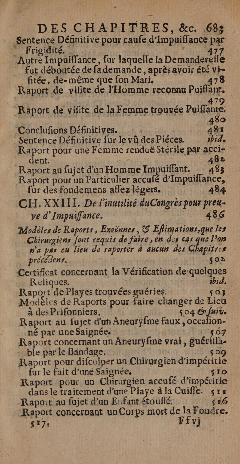 Sentence Définitive pour caufe d'Impuiflance par  Frigidité. _ fé) dir Autre Impuiffance, fur laquelle la Den fut déboutée de fa demande, après avoir été vi- fitée, de-même que fon Mari, 5À Raport de vifite de l'Homme reconnu Puiflant. |: 6 + #79 Raport de vifite de la Femme trouvée Puiflante: 430 Conclufons Définitives. Ag Sentence Définicive fur levü desPiéces. . abid, Raport pour une Femme renduë Stérile par acci- dent. 482 Raport pour un Particulier accufé d’Impuiflance, fur des fondemens aflez légers. 484 CH.XXIII. De l’inurilité duCongrès pour preu- ve d’Impuiffance. -_. 486 Modèles de Raports, Exoënnes, Eflimations,que les Chirurgiens Jont requis de faire ,en d:s cas que l’on n'a pas eu lieu de raporter à aucun des Ghapitres précédens..… : $02 Certificat concernant la Vérification de quelques … Reliques. | ibid, Raport dePlayes trouvées guéries. 503 Modêles de Raports pour faire changer de Lieu à desPrifonniers, $04 &amp; fuite Ù Raport au fujet d’un Aneuryfme faux , occafon- né par une Saignée. bi 507 Raport concernant un Aneuryfme vrai, guériffa- ble par le Bindage. 509 Raport pour difculper un Chirurgien d’impéritie . fur le fait d’uné Saignée, sro Raport pour un Chirurgien accufé d’impéritie dans le traitement d’une Playe à la Cuiffe. $ra Rapoit au fujet d'un Erfantétouffé $16 “Raport concernant un Corps mort de la Foudre, $ 17 ELU 4 7