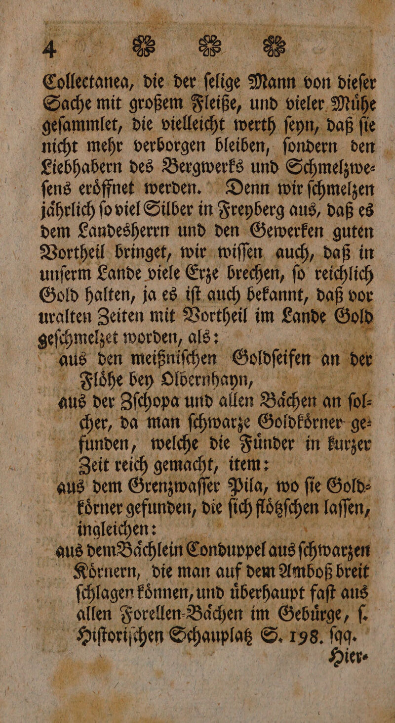 Saher mit 1 27 und vieler Muͤh geſammlet, die vielleicht werth ſeyn, daß fir nicht mehr verborgen bleiben, ſondern den Liebhabern des Bergwerks und Schmelzwe⸗ ſens eröffnet werden. Denn wir ſchmelzen jährlich fo viel Silber in Freyberg aus, daß es dem Landesherrn und den Gewerken guten Vortheil bringet, wir wiſſen auch, daß in unſerm Lande viele Erze brechen, ſo reichlich Gold halten, ja es iſt auch bekannt, daß vor uralten Zeiten mit Vortheil im Lande Gold neben worden, als: 9 aus den meißniſchen Goͤldſeifen en der Flöhe bey Olbern hann, aus der Zſchopa und allen Baͤchen a a 1 ſol⸗ cher, da man ſchwarze Goldkoͤrner ge: funden, welche die Fuͤnder in kurzer Zeit reich gemacht, item: | aus dem Grenzwaſſer Pila, wo fi e Gold⸗ koͤrner gefunden, die ſich fögfepen laſſen, | ingleichen: a aus dem Baͤchlein ( une aus ſchwarzen Koͤrnern, die man auf dem Amboß breit ſchlagen koͤnnen, und uͤberhaupt faſt aus allen Forellen Baͤchen im Gebürge, ſ. 1 Schauplatz S. 198. 7550 ier ll