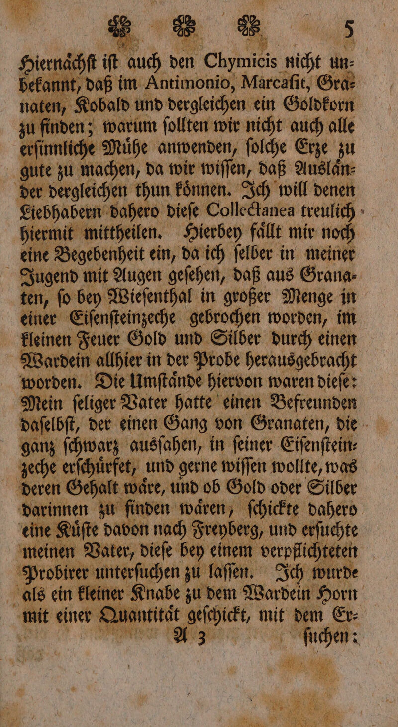 zu finden; warum follten wir nicht auch alle he Mühe anwenden, ſolche Erze zu gute zu machen, da wir wiſſen, daß Auslaͤn⸗ der dergleichen thun koͤnnen. Ich will denen hiermit mittheilen. Hierbey fällt mir noch eine Begebenheit ein, da ich ſelber in meiner = kleinen Feuer Gold und Silber d Wardein allhier in der Probe herausgebracht 5 Die Umſtaͤnde hiervon waren dieſe: Mein ſeliger Vater hatte einen Befreunden ganz ſchwarz ausſahen, in ſeiner Eiſenſtein⸗ zeche erſchuͤrfet, und gerne wiſſen wollte, was deren Gehalt waͤre, und ob Gold oder Silber eine Kuͤſte davon nach Freyberg, und erſuchte einen Vater, dieſe bey einem verpflichteten