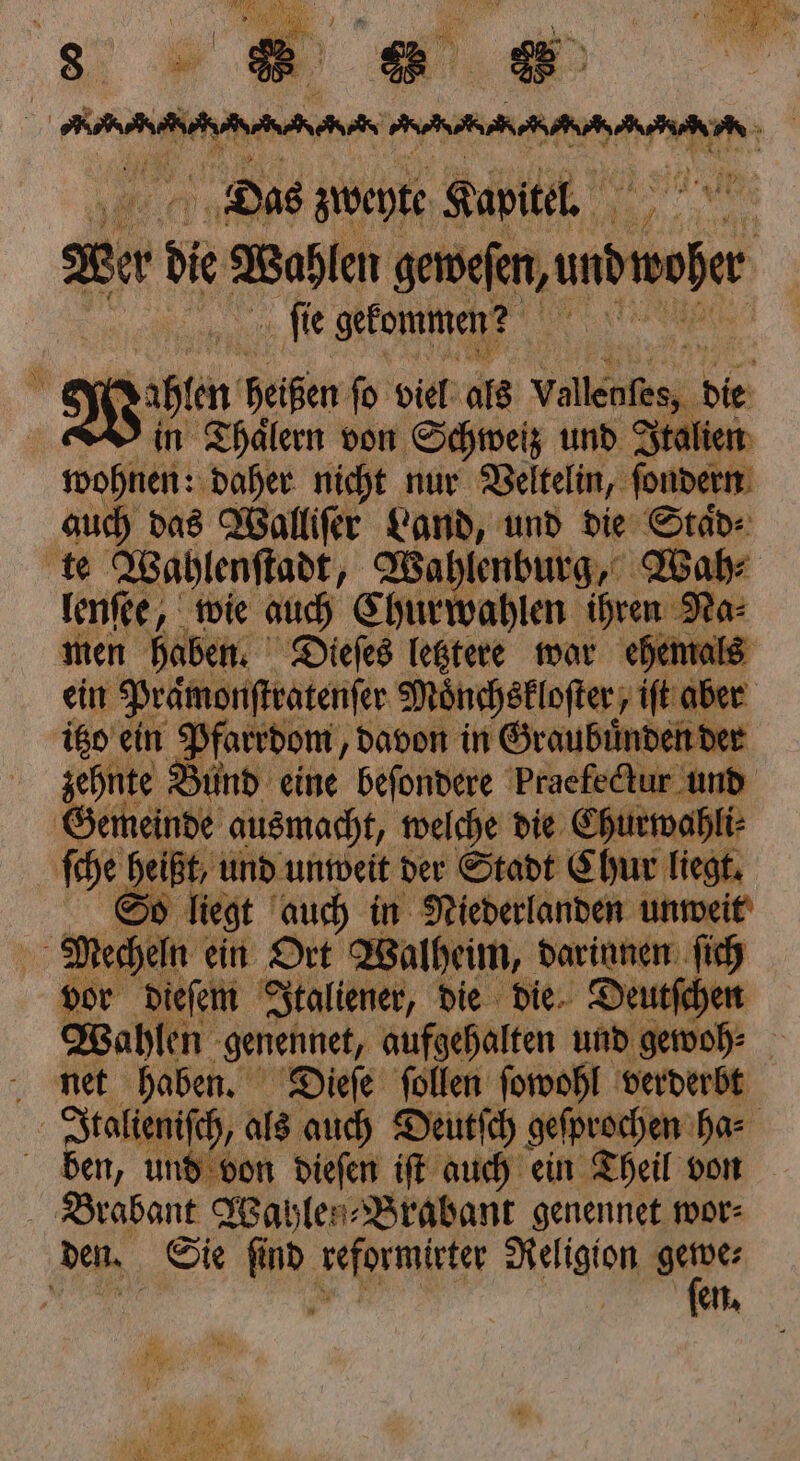 5 Mr f 0 N | vr 1 % 955 8 R 58 0 2 Eu Das zweyte Kapitel. | Wer de Wahlen genen undfer ſie gekommen? in Thalern von Schweiz und J wohnen: daher nicht nur Veltelin, ſondern auch das Walliſer Land, und die Staͤd⸗ lenſee, wie auch Churwahlen ir; Na- men haben. Dieſes letztere war ehemals ein Prämonfteätenfer 3 Mi ünchekloſter ift aber | zehnte Bund eine beenden Praefedlur und | o liegt auch in Niederlanden unweit vor dieſem Italiener, die die Deutſche Wahlen genennet, aufgehalten und gewoh⸗ 0 net haben. Dieſe ſollen ſowohl verderbt Italieniſch, als auch Deutſch geſprochen has ben, und von dieſen iſt auch ein Theil von Brabant Wahlen ⸗Brabant genennet wor⸗ fon,