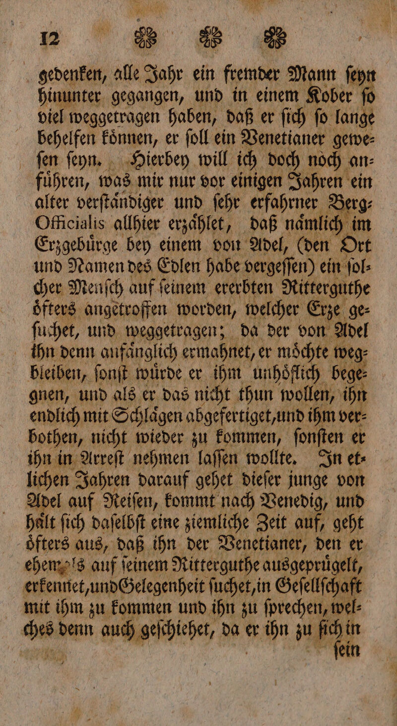 = 2 88 gedenken, alle Jahr ein fremder Mann ſeyn hinunter gegangen, und in einem Kober ſo viel weggetragen haben, daß er ſich ſo lange behelfen koͤnnen, er ſoll ein Venetianer gewe⸗ ſen ſeyn. Hierbey will ich doch noch an⸗ führen, was mir nur vor einigen Jahren ein alter verftändiger und ſehr erfahrner 2 Officialis allhier erzaͤhlet, daß namlich im Erzgebuͤrge bey einem von Adel, (den Ort und Namen des Edlen habe vergeſſen) ein ſol⸗ cher Mech auf feinem ererbten Ritterguthe oͤfters angetroffen worden, welcher ( Erze ge ſuchet, und weggetragen; da der von Adel ihn denn anfänglich ermahnet, er möchte weg⸗ bleiben, ſonſt würde er ihm unhoͤflich bege⸗ gnen, und als er das nicht thun wollen, ihn endlich mit Schlaͤgen abgefertiget, undi ihm ver⸗ bothen, nicht wieder zu kommen, fonften er ihn in Arreſt nehmen laſſen wollte. In et lichen Jahren darauf gehet dieſer junge von Adel auf Reiſen, kommt nach Venedig, und halt ſich daſelbſt eine ziemliche Zeit auf, geht oͤfters aus, daß ihn der Venetianer, den er ehemals auf ſeinem Ritterguthe ausgepriügelt, | erkennet, und Gelegenheit ſuchet, in Geſellſchaft mit ihm zu kommen und ihn zu ſprechen, wel