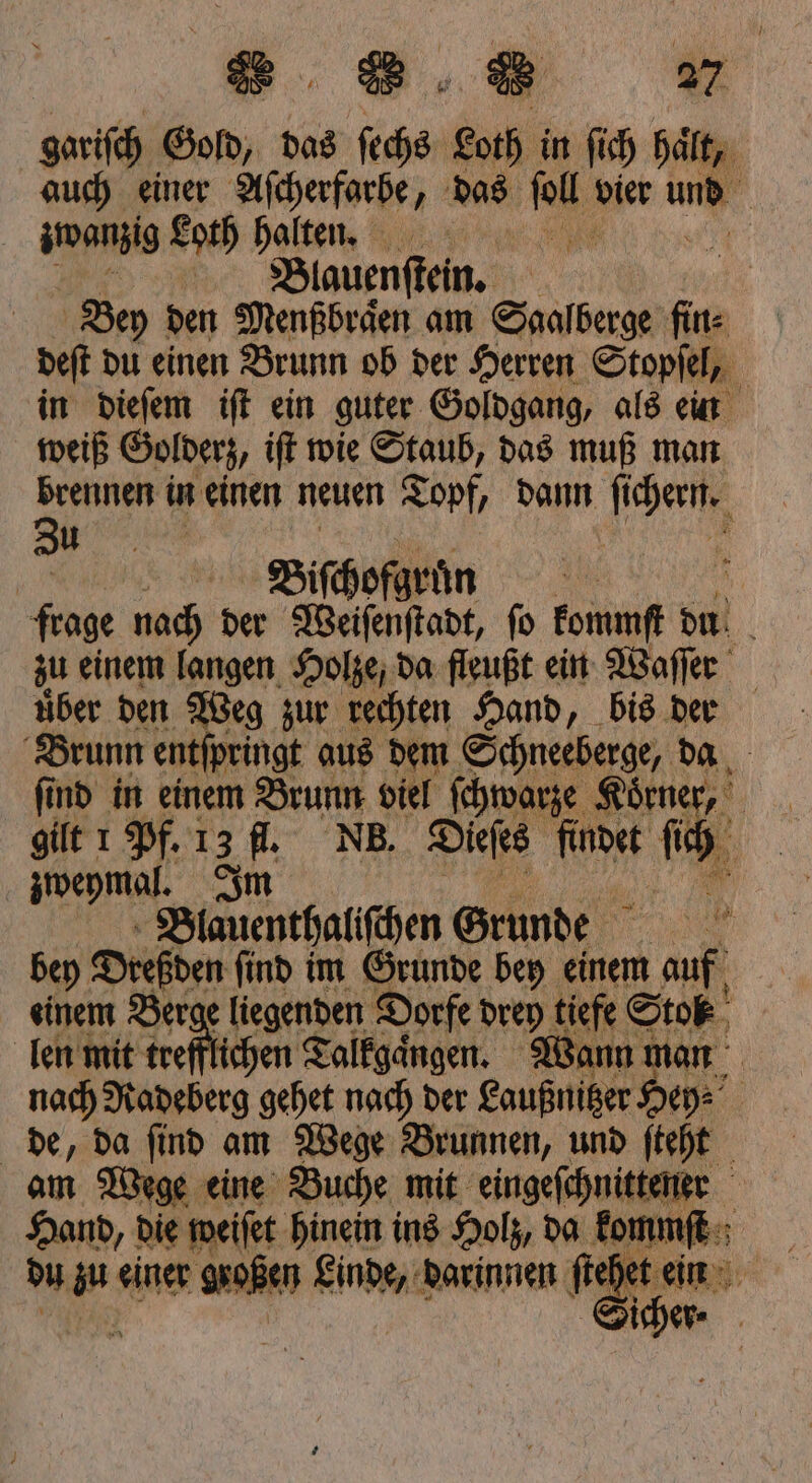 „58 gariſch Gold, das 705 Loth in ſich haͤlt, auch einer Aſcherfarbe, das 1 dier un | zwanzig Loth halten. \ h | Blauenſtein. | Bey den Menßbraͤen am Saalberge fin⸗ deft du einen Brunn ob der Herren Stopſel, in dieſem iſt ein guter Goldgang, als ein weiß Golderz, iſt wie Staub, das muß man brennen in einen neuen Topf, dann chen e Biſchofg an frage nach der Weiſenſtadt, fo kommſt Sm zu einem langen Holze, da fleußt ein Waſſer tiber den Weg zur rechten Hand, bis der Brunn entſpringt aus dem Schneeberge, da find in einem Brunn viel ſchwarze Koͤrne „ | gilt 1 Pf. 13 fl. NB. Dieſes r 5 5 zweymal. Im 190 Blauenthaliſchen Grunde bey Dreßden ſind im Grunde bey einem | einem Berge liegenden Dorfe drey tiefe Stok len mit trefflichen Talkgaͤngen. Wann man nach Radeberg gehet nach der Laußnitzer Hey⸗ de, da ſind am Wege Brunnen, und ſteht am Wege eine Buche mit eingeſchnittener Hand, die weiſet hinein ins Holz, da kommſt ; | du zu einer großen Linde, darinnen steh het ein