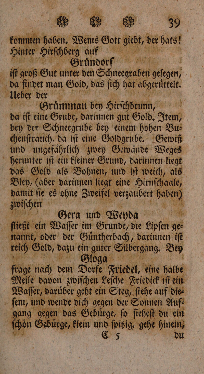 * 100 er iſt groß oh Gut unter den Seer gelegen; | da findet man Gold, das ſich hat abgeruͤttelt. Rue Bee N vr Gruͤmmau bey Hirſchbrunn, 5 da iſt eine Grube, darinnen gut Gold. Item, bey der Schneegrube bey einem hohen Bu⸗ chenſtrauch, da iſt eine Goldgrube. Gewiß und ungefährlich zwey Gewinde Weges 3 1 iſt ein kleiner ei Davinnen, W 5 e 5 Gert und Ach N 0 be en Waſſer im Grunde, die eisen ge⸗ nannt, oder der Guͤntherbach, darinnen iſt weich Gold, dazu 4 * guter Silbergang. Bey | fh nach Sen Dore Hoc, eine ns