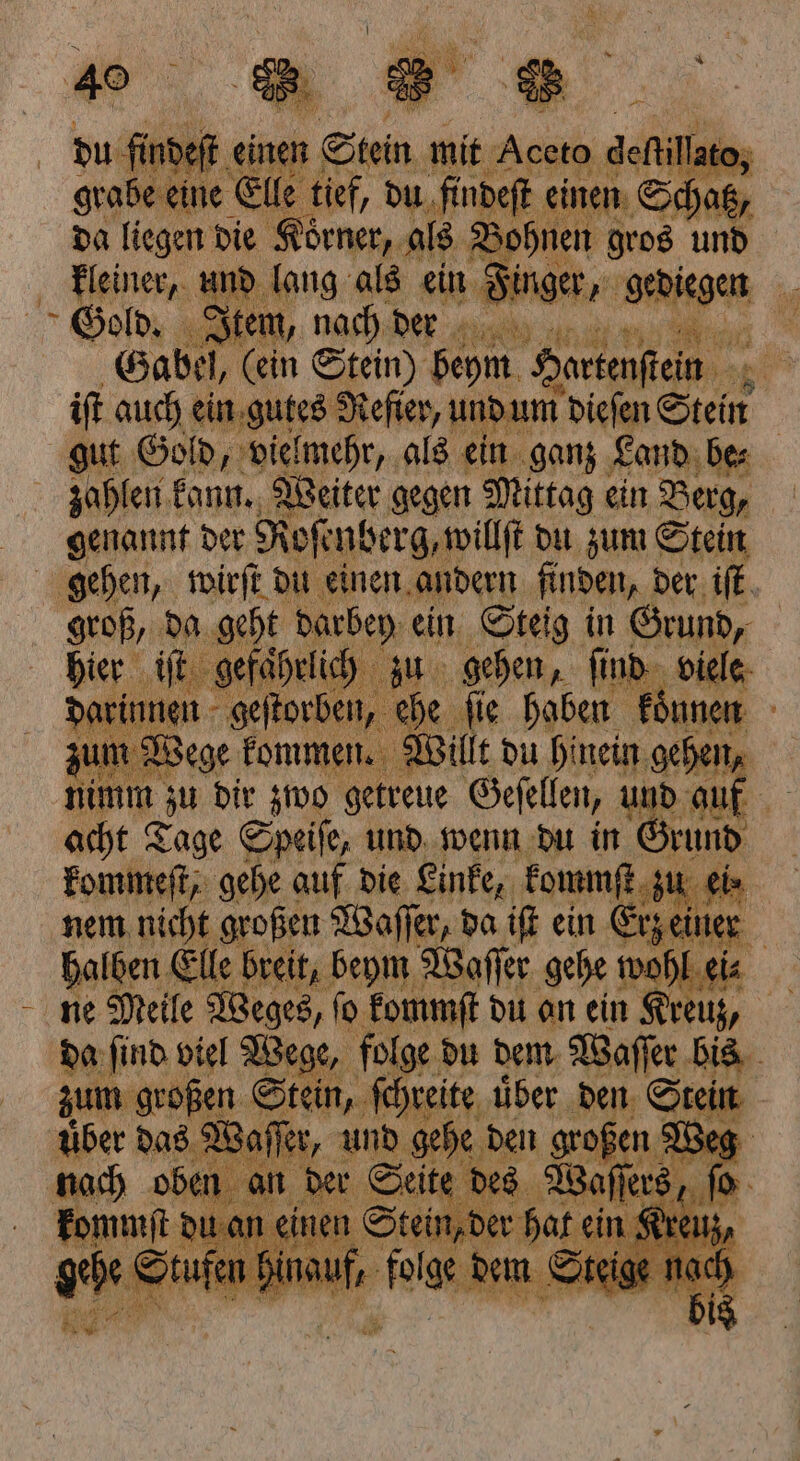 be eine Elle tief, du findeſt einen Schoß, da liegen 08 0 ai * . BR. ee: Y Gabel, EN 1 Seh Posten a 7 iſt auch ein gutes Reſier, und um dieſen Stein gut Gold, vielmehr, als ein ganz Land be⸗ zahlen kann. Weiter gegen Mittag ein Berg, genannt der Roſenberg, willſt du zum Stein gehen, wirſt du einen andern Anden, der iſt groß, 105 ih 1 ein Steig in e ae dir zwo ele Geſellen, und auf 5 acht Tage Speiſe, und wenn du in Grund kommeſt, gehe auf die Linke, kommſt zu eis nem nicht großen Waſſer, da iſt ein Erz einer | halben Elle breit, beym Waſſer gehe wohl ei⸗