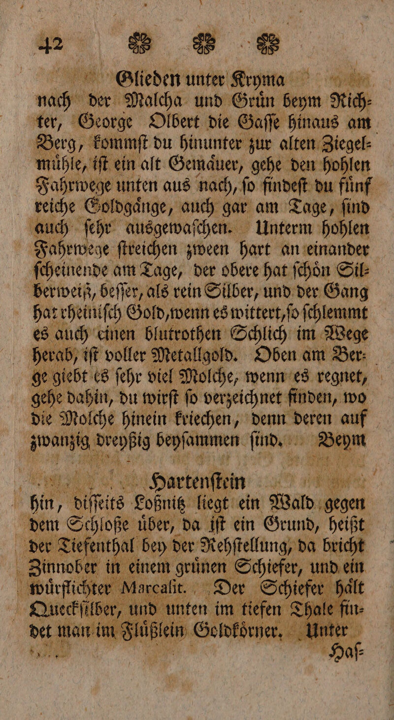 Glieden unter Kana 70 Be 9 Malcha und Gruͤn be Rich⸗ Berg, kommſt du hinunter zur alten Ziegel⸗ mühl e, iſt ein alt Gemaͤuer, gehe den hohlen reiche Goldgaͤnge, auch gar am Tage, ſind auch ſehr ausgewaſchen. Unterm hohlen Fahrwege ſtreichen zween hart an einander ſcheinende am Tage, der obere hat ſchoͤn Sil berweiß, beſſer, als rein Silber, und der Gang hat rheiniſch Gold, wenn es wittert, ſo ſchlemmt es auch einen 1 Schlich im Wege herab, iſt voller Metallgold ge giebt es ſehr viel mache, wenn es regnet, gehe dahin, du wirſt ſo verzeichnet finden, wo die Molche hinein kriechen, denn deren ch 727 5 been . 7 10 x 6 7 a IL ARE, 5 % 175 N — K Hortenſtein 255 a a oilſſits going. liegt ein Wald, gegen der Ti iefenthal bey der Rehſtellung, da bricht Zinnober in einem grünen Schiefer, und ein wuͤrflichte | e 1 en aͤlt Queckſilber, und u hale fin⸗ det man im F l 8 1 Sehnen. Unter