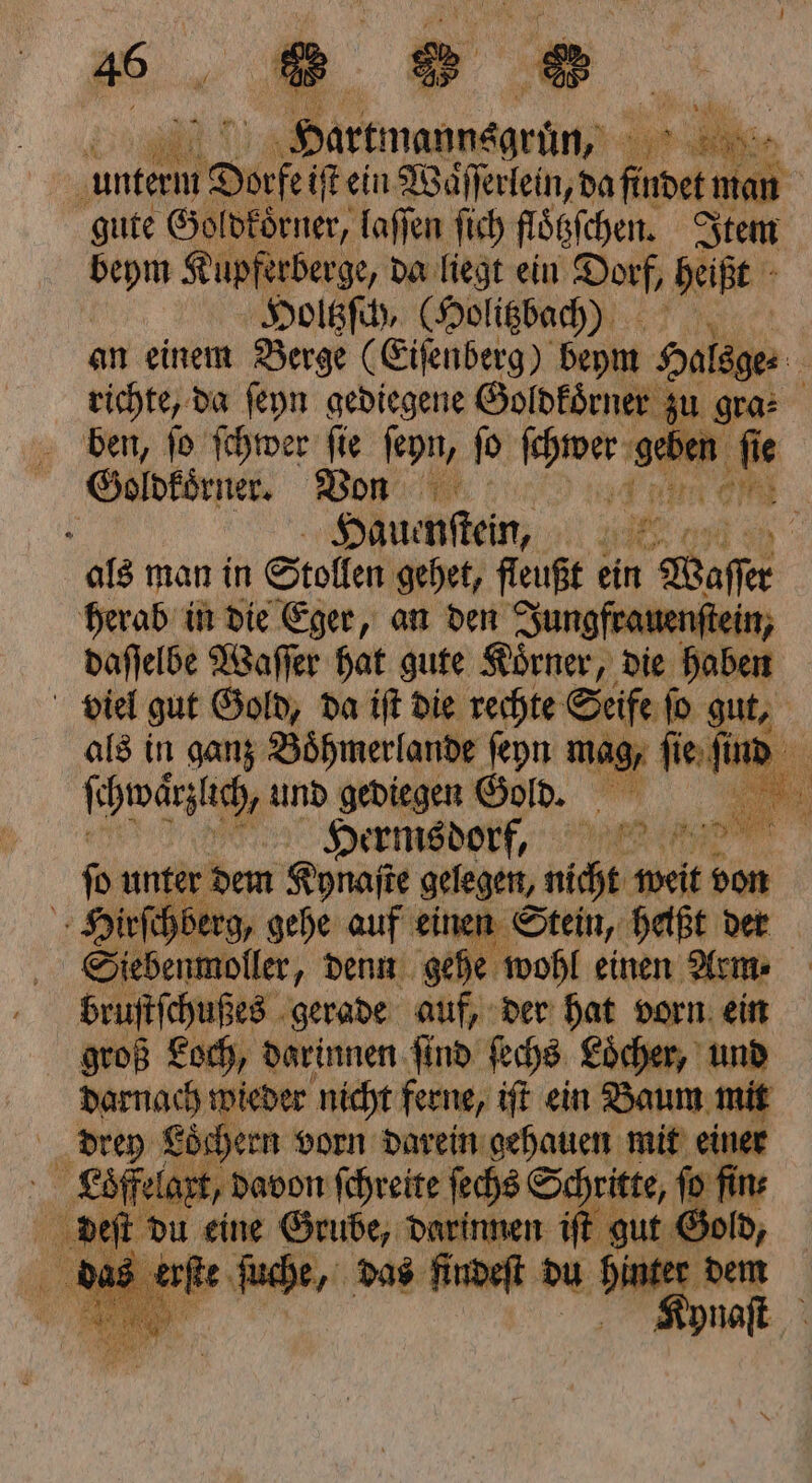 u‘ ke ARE 5 2 ir : | Dorfe iſt ein Waͤſſerlein, Bafinet man gute Gol d£örner, laſſen ſich flötzſchen. Item 175 Kupferberge, da liegt ein Dorf, heißt Holtzſch, (Holitzbach) an einem Berge (Eiſenberg) beym Halsge⸗ richte, da ſeyn gediegene Goldkoͤrner zu gra- ben, ſo ſchwer ſie ſeyn, ſo eh i ſie Goldkoͤrner. Von 1 er I Hauenſteinn, | als man in Stollen gehet, fleußt ein Waſer herab in die Eger, an den Jungfrauenſtein daſſelbe Waſſer hat gute Koͤrner, die hab ei | viel gut Gold, da iſt die rechte Seife ſo gut, als in ganz Boͤhmerlande ſeyn mag, ſie ſuud ſe hwärzlich, und gediegen Gold. Hermsdorf, a fo unter dem Kona gelegen, aht, wan von Hirſchbe Ä Sübermiolker; denn 900 wohl einen Arm | bruſtſchußes gerade auf, der hat vorn ein groß Loch, darinnen find ſechs Loͤcher, ut darnach wieder nicht ferne, iſt ein Baum mit drey Loͤchern vorn darein gehauen mit einer