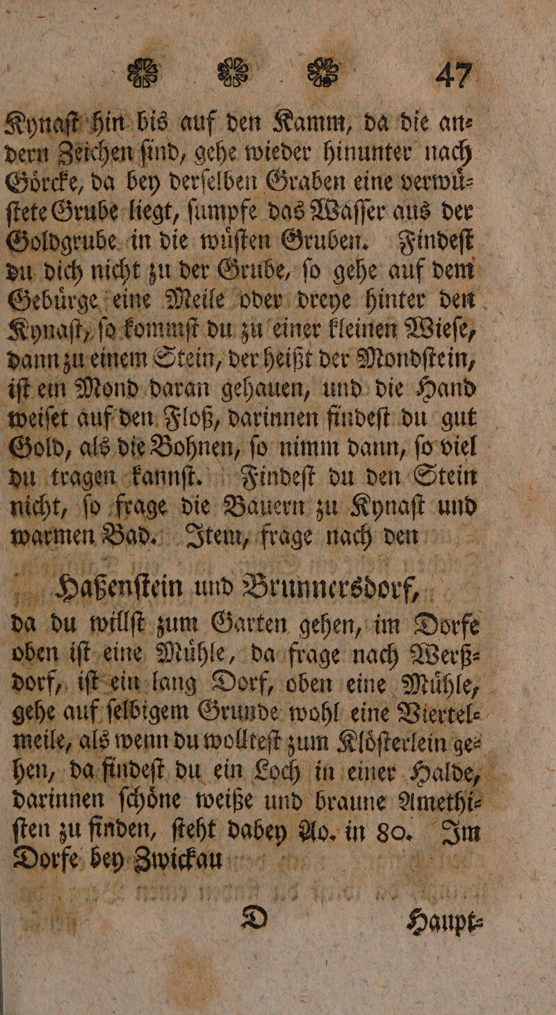 1 N 1755 t * a \ AR } 3 988 i 5 8 Kynaſt hin bis auf den Pt da die an⸗ dern Zeichen ſind, gehe wieder hinunter nach Goͤrcke, da bey derſelben Graben eine verwil- ſtete Grube liegt, ſumpfe das Waſſer aus der Goldgrube in die wuͤſten Gruben. Findeſt du dich nicht zu der Gi übe, ſo gehe auf dem Hebürde e eine Melle oder 9 775 hunter. den 5 dann zu 55 m Sigi der Heißt der Mondſtein, | iſt ein Mond daran gehauen, und die Hand weiſet auf den Floß, darinnen findeſt du gut Gold, als die Bohnen, ſo nimm dann, ſo viel du tragen kannſt. Findeſt du den Stein wit, ſo frage die Bauern zu Kynaſt und warmen Bad. Item, frage nach den 11. 9 im Haßenftein und Brunnersdorf, du willſt zum Garten gehen, im Dorfe oben iſt eine Muͤhle, da frage nach Werß⸗ dorf, iſt ein lang Dorf, oben eine Muͤhle, gehe auf ſelbigem Grunde wohl eine Viertel⸗ meile, als wenn du wollteſt zum Kloͤſterlein ges hen, da findeſt du ein Loch in einer Halde, darinnen ſchoͤne weiße und braune amel. ſten zu finden, ſteht 10 5 35 in 80. ni ße e e 015 N 5 1 * 2 9 in OR N N „ * r — Wer . 9 N 8 DE DER tu N . 5 „