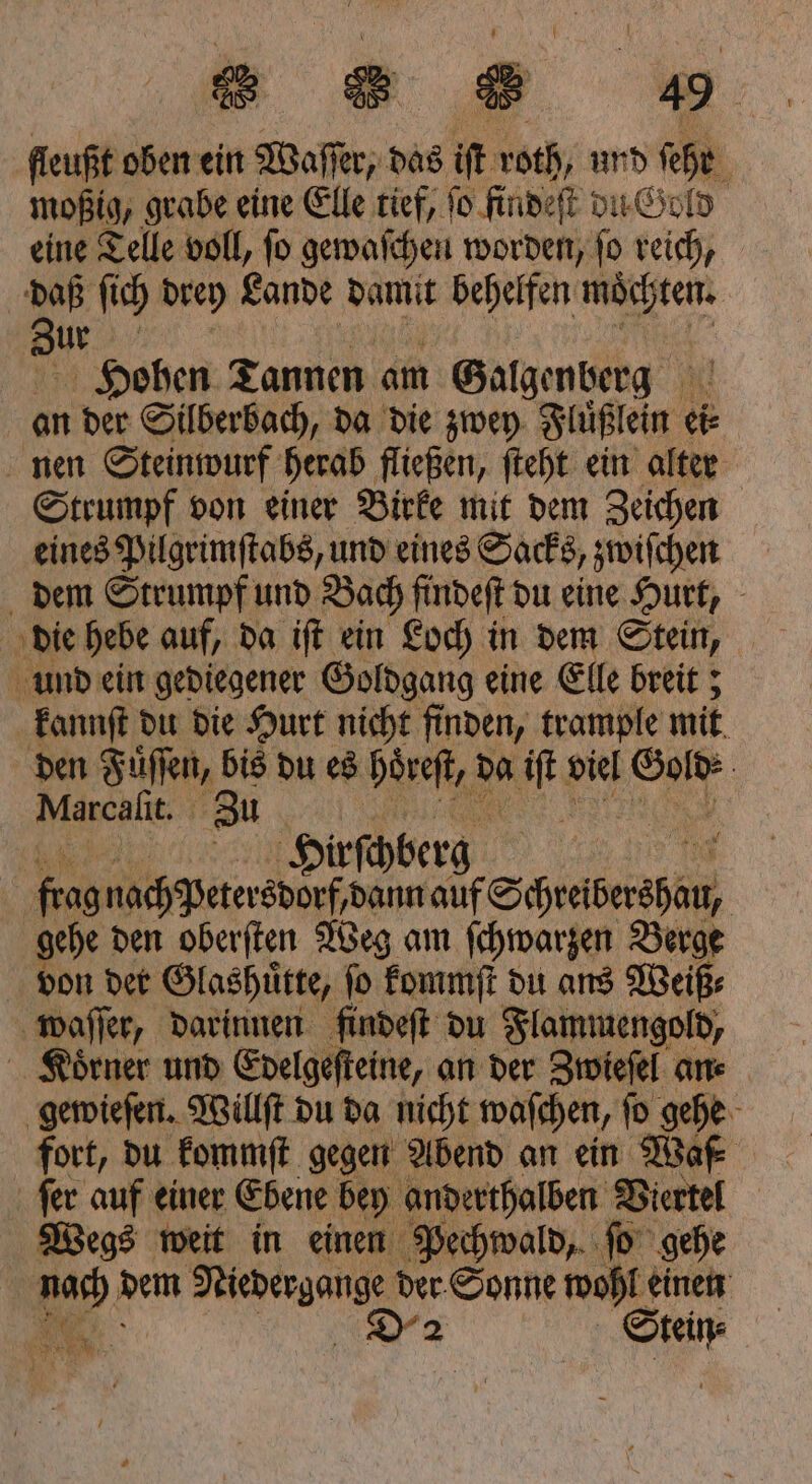 fleußt oben ein Daft das it roth und ſehr 8 moßig, grabe eine Elle tief, ſo findeſt du Gold eine Telle voll, ſo gewaſchen worden, ſo reich, daß ſich drey Lande damit behelfen möchten. Zur Hohen Tannen am Galgenberg an der Silberbach, da die zwey Fluͤßlein ei⸗ nen Steinwurf herab fließen, ſteht ein alter Strumpf von einer Birke mit dem Zeichen eines Pilgrimſtabs, und eines Sacks, zwiſchen dem Strumpf und Bach findeſt du eine Hurt, und ein gediegener Goldgang eine Elle breit; kannſt du die Hurt nicht finden, trample mit den Fuͤſſen, bis du es Hohes, da a viel 7 95 | Marcaltt. Zu 105 | | Hirschberg f 9015 nach Petersdorf dann auf Schreiberapan, | gehe den oberſten Weg am ſchwarzen Berge von der Glashütte, fo kommſt du ans Weiß⸗ waſſer, darinnen findeſt du Flammengold, Koͤrner und Edelgeſteine, an der Zwieſel an⸗ gewieſen. Willſt du da nicht waſchen, ſo gehe fort, du kommſt gegen Abend an ein Waf⸗ Wegs weit in einen Pechwald, ſo gehe | nach dem Niedergange der Sonne wohl einen . D 2 Stein⸗ |