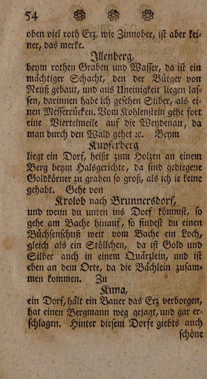 5 8 e oben viel 0th Erz wie Binnobe, it 1 ei Dur 1 A N ee, beym rothen Graben und Waſſer, da i ki ein Neuß gebaut, und aus Uneinigkeit liegen laſ⸗ fen, darinnen habe ich geſehen Silber, als eis nen Meſſerruͤcken. Vom Koh lenſtein gehe fort eine Viertelmeile auf die Weydenau, da Raupferberg Hal liegt ein Dorf, heißt zum Holzen an einem Berg beym Halsgerichte, da ſind gediegene SGoldkoͤrner zu graben ſo groß, als ich ie 3 5 gehapr, Gehe von Krolob nach Brunnersdorf, und wenn du unten ins Dorf kom da gehe am Bache hinauf, 5 ſo finde t du einen Büͤchſenſchuß weit vom Bache ein Loch, gleich als ein Stoͤllchen, da iſt Gold und Silber auch in einem Quarzlein, und iſt eben an dem Orte, da die SI aut men kommen. 1 | 5 Kuna, hat einen Bergmann weg gejagt, und gar er⸗ schlagen. Hintet decem Dorfe W