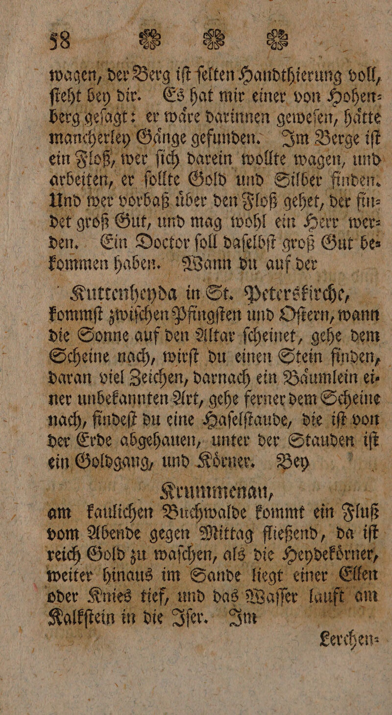 — en, er Berg iſt ſelten Hondthierung al, dir. Es hat mir einer von Hohen Nc 17 er wäre darinnen gewesen, hätte i mancherley Gange gefunden. Im Berge iſt ein Floß, wer ſich darein wollte wagen, und arbeiten, er ſollte Gold und Silber finden. Und wer vorbaß uͤber den Floß gehet, der fin: det groß Gut, und mag wohl ein Herr wer⸗ den. Ein Doctor ſoll daſelbſt h ſt groß Gut be⸗ kommen haben. 1 Wann du auf der Kuttenheyda in St. Peterskirche, N Ekommſt zwiſchen Pfingſt en und Oſtern, wann die Sonne auf den Altar ſcheinet, gehe dem Scheine nach, wirſt du einen Stein finden, daran viel Zeichen, darnach ein Baͤumlein er ner unbekannten Art, gehe ferner dem Scheine nach, findeſt du eine Haſelſtaude, die iſt von der Erde abgehauen, unter der Stauden iſt ein nuGolbggug, und Koͤrner. Bey 2% Krummenan, N am kallichen Buchwalde kommt ein Fluß vom Abende gegen Mittag fließend, da iſt reich Gold zu waſchen, als die al ner, 1 Hinaus im Sande 1 | n 2 3 ® ® BE erchen⸗ |