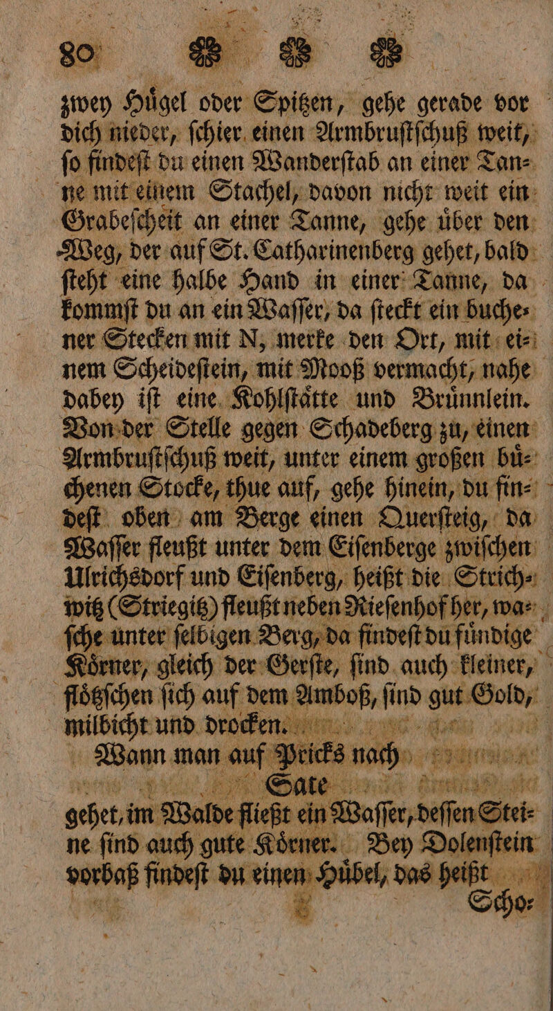 dich nieder, ſchier einen Armbruſtſchuß weiß; fo findeſt du einen Wanderſtab an einer Tan⸗ \ ne mit einem Stachel, davon nicht weit ein Grabeſe ſcheit an einer Tanne, gehe uͤber den Weg, der auf St. Catharinenberg gehet, bald ſteht eine halbe Hand in einer Tanne, da kommſt du an ein Waſſer, da ſteckt ein Buches: ner Stecken mit N, merke den Ort, mit ei⸗ nem Scheideſtein, mit Mooß vermacht, nahe dabey iſt eine Kohlſtaͤtte und Bruͤnnlein. Von der Stelle gegen Schadeberg zu, einen chenen S Stocke, thue auf, gehe hinein, du fin⸗ deſt oben am Berge einen Querſteig, da Waſſer fleußt unter dem Eiſenberge zwiſchen Ulrichsdorf und Eiſenberg heißt die Strich⸗ witz Striegitz) fleußt nel en Rieſenhof her, wa⸗ ſche unter ſelbigen Berg, da findeſt du fuͤndige 4 Körner; gleich der Gerſte, ſind auch kleiner, floͤtzſchen ſich auf dem vr A ene 1 und e — u Pe