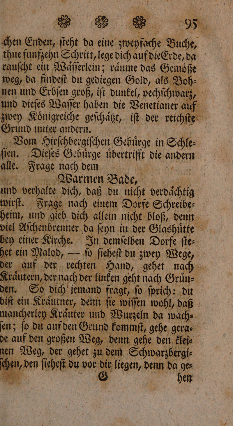 chen Enden, ſteht da eine zweyfache Buche, thue funfzehn Schritt, lege dich auf die Erde, da rauſcht ein Waͤſſerlein; raͤume das Gemoͤße weg, da findeſt du gediegen Gold, als Boh⸗ nen und Erbſen groß, iſt dunkel, pechſchwarz, 0 und dieſes Waſſer haben die Venetianer auf zwey Koͤnigreiche geſchaͤtzt, iſt der reichſte Grund unter andern. 3 Vom Hirſchbergiſchen Gebuͤrge in Schle⸗ ſien. Dieſes Gebuͤrge uͤbertrifft die andern alle. Frage nach dm Warmen Bade, 8 und verhalte dich, daß du nicht verdächtig wirſt. Frage nach einem Dorfe Schreibe⸗ heim, und gieb dich allein nicht bloß, denn viel Aſchenbrenner da ſeyn in der Glashuͤtte bey einer Kirche. In demſelben Dorfe ſte⸗ het ein Malod, — ſo ſieheſt du zwey Wege, der auf der rechten Hand, gehet nach Kraͤutern, der nach der linken geht nach Gruͤn⸗ den. So dich jemand fragt, ſo ſprich: du biſt ein Kräutner, denn fie wiſſen wohl, daß mancherley Kraͤuter und Wurzeln da wach⸗ en; fo du auf den Grund kommſt, gehe gera. de auf den großen Weg, denn gehe den klei⸗ nen Weg, der gehet zu dem Schwarzbergi⸗ chen, den ſieheſt du vor dir liegen, denn da ge⸗ N * 1A