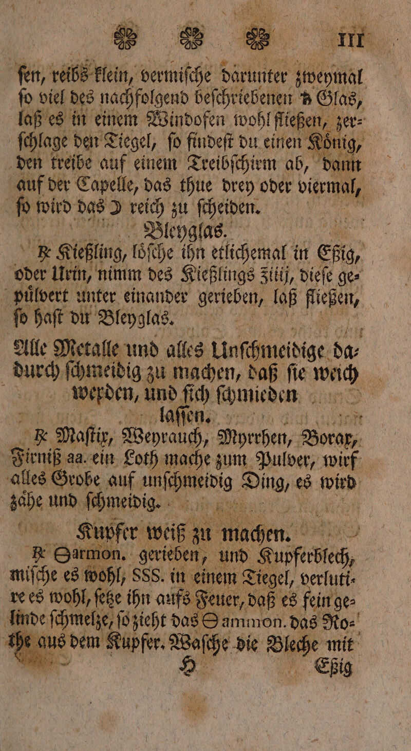 ſen, van klein, vermiſche darunter Steel ſo viel des nachfolgend beſchriebenen v Glas, laß es in einem Windofen wohl fließen, zer⸗ | ſchlage den Tiegel, ſo findeſt du einen Kon nig, den treibe auf einem Treibſchirm ab, dann auf der Capelle, das thue drey oder dem, N wird das 19 14 25 | | 5 „Dleyg 235 Alle daten und alles Uchte 10 durch ſchmeidig zu machen, daß ſie Me W werden, 10 7 7 ſchmieden N 9 n ft * Maftir, Weyrauch, Myrrhen, Frier Firniß da. ein Loth mache zum Pulver, wirf alles Grobe auf e Ding, e es wied Rd und ſchmeidig. Kupfer weiß zu machen. 19 * Hergen. gerieben, und ee i mise: 6 2 0 15 . einen 9 verlutt⸗ rd ei