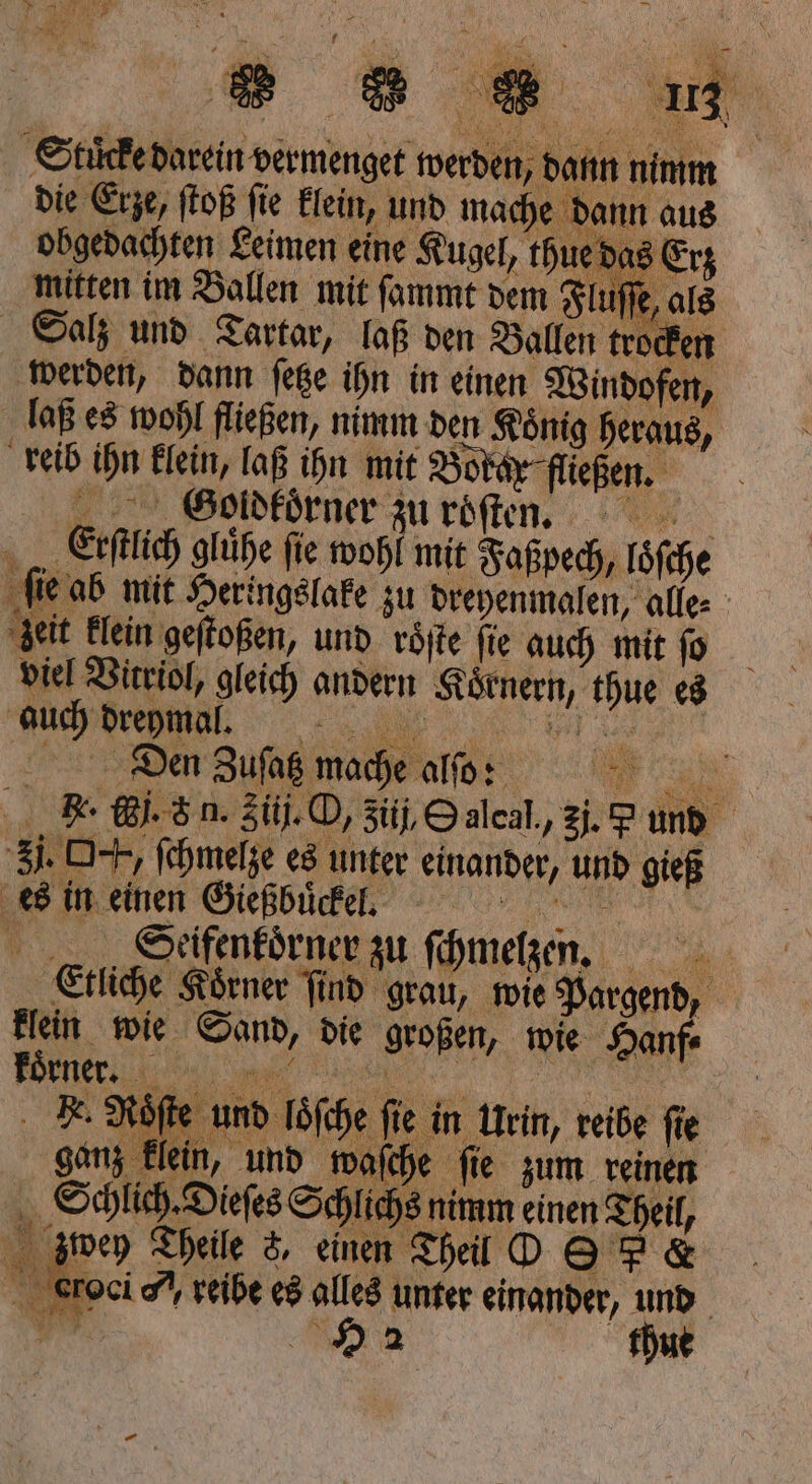 Stücke darein vermenget werben: dann nimm die Erze, ſtoß ſie klein, und 90 dann aus obgedachten Leimen eine Kugel, th das 0 mitten im Ballen mit ſammt de iſſe, als Salz und Tartar, laß den Ballen trocken 5 dann 9 0 ihn in meinen en, Hr mit Faßpech, loſche es zu dreyenmalen, alle⸗ geit klein 5 und roͤſte ſie auch mit ſo viel Vitriol, gleich andern Körnern, thue es auch dreymal. ; Den Zufag mache alſo: 0 . F. j. &amp; n. Siij. O, 3üj, Oalcal,, 2. S und Ji. O+, ſchmelze es unter einander, und gieß es in einen Gießbuͤckel. 1 Seifenkoͤrner zu ſchmelzen. 1 Etliche Koͤrner ſind grau, wie Pargend, klein wie Sand, die großen, wie Hanf⸗ koͤrner. . Roͤſte und löſche fie i in Urin, reibe ſie ganz klein, und waſche ſie zum reinen Schlich. Dieſes Schlicht s nimm einen a zwey Theile 8, einen Theil O S 5 &amp; de reibe es alles unter einander, und