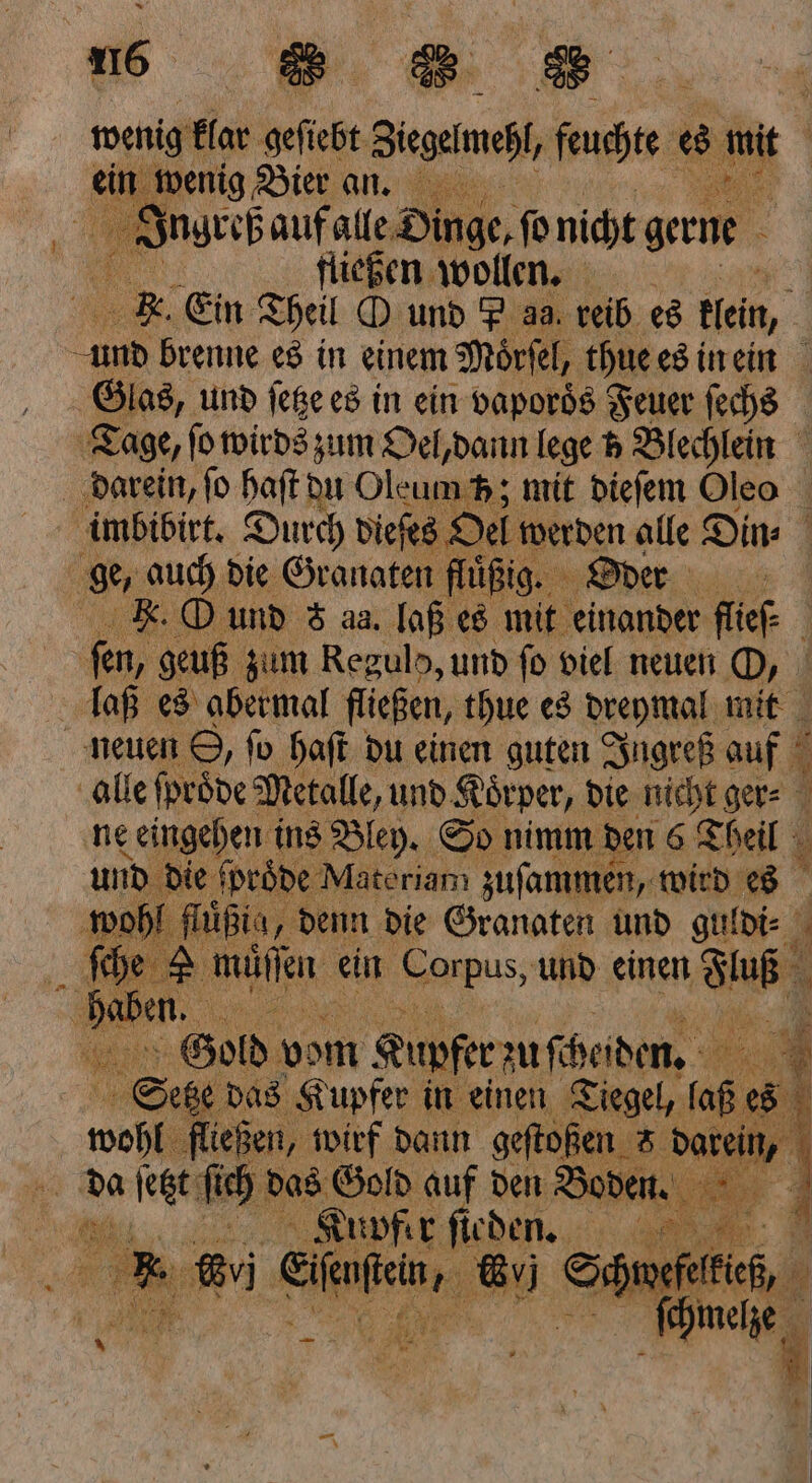 ein wenig Bier an. 1 Jugreß auf alle Dinge, fü nicht gerne Bi fliegen wollen, EK. Ein Theil O und P aa reib es Hein, und brenne es in einem Moͤrſel, thue es in ein Glas, und ſetze es in ein vaporös Feuer ſechs Tage, fo wirds zum Oel, dann lege 5 Blechlein darein, fo haſt du Oleum 5p; mit dieſem Oleo imbibirt. Durch dieſes O Oel werden alle Din⸗ ge, auch die Granaten fluͤßig. Oder Fe. O und 8 aa. laß es mit einander flief ö fen, geuß zum Reguld, und fo viel neuen O, laß es abermal fließen, thue es dreymal mit neuen S, fo haſt du einen guten Ingreß auf alle ſproͤde Metalle, und Koͤrper, die nicht ger⸗ ne eingehen ins Bley. So nimm den 6 Theil und die ſpröde Materiam zuſammen, wird es wohl hißia, „denn die Granaten und guldi⸗ 5 5 Ä ch en ein Kanes, und einen ar Gold vom Kupfer zu fi Heiden, | 8 das Kupfer in einen Tiegel, (aß ® 5 wos fließen, wirf dann gestoßen 5 darein, h 5 da ſetzt ſich das Gold auf den Boden. 5 4 Kupfer ſieden. * wi Sale, Su Seth 1