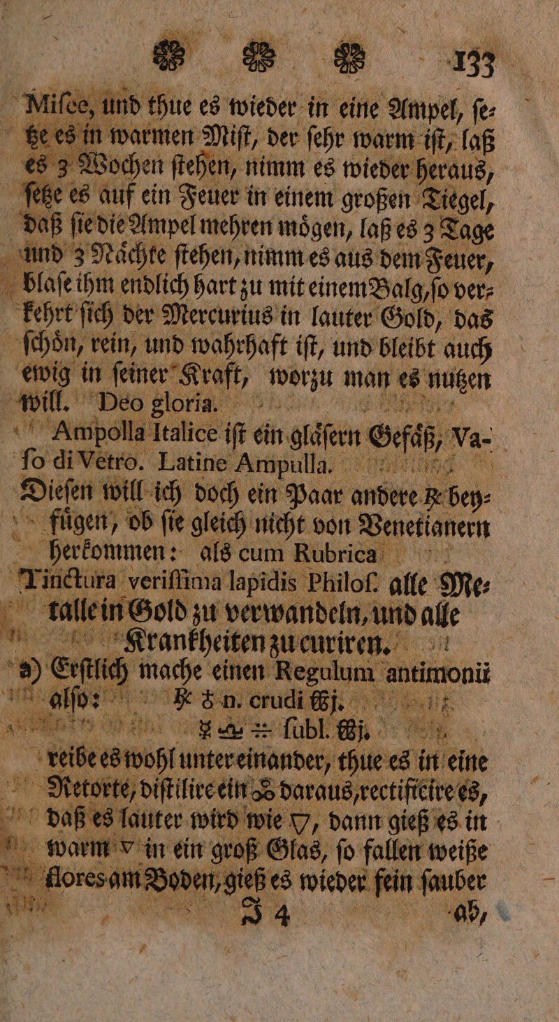 tze es in warmen Miſt, der ſehr warm iſt, laß 8 3 Wochen ſtehen, nimm es wieder heraus, etze es auf ein Feuer in einem großen Tiegel, | daß fie e die Ampel mehren mögen, laß es 3 Tage und 3 Naͤchte ſtehen, nimm es aus dem Feuer, blaſe ihm endlich hart zu mit einem Balg, ſo ver⸗ kehrt ſich der Mercurius in lauter Gold, das ſchoͤn, rein, und wahrhaft iſt, und bleibt auch ewig in einer Kraft, en man es SON will. Deo gloria. Ampolla Italice iſt ein geen Sf, v. be To di Vetro. Latine Ampulla. „„ Diesen n will ich doch ein Paar andere. N Be fuͤgen, ob fie gleich nicht von Venetianern herkommen: als cum Rubricaa Tinctura veriſſima lapidis Philoſ. alle Me⸗ 15 male in Gold zu verwandeln, und alle RR Krankheiten zu curiren. 1 a at made einen Regulum a 2 9 9 &amp;: n. crucli tp N e Wee, 155 == fübl. „ reibe well unter einander, er in eine Retorte, diſtilire ein zo daraus rectifteire es, | or daß es lauter wird wie , dann gieß es in | . warm e n. ein * 18 5 5 .