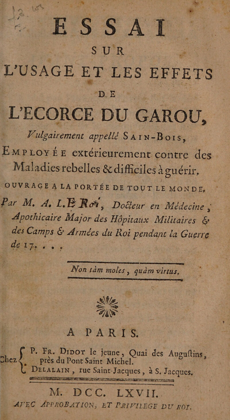 S Ro. # L'USAGE ÊE LES EFFETS ane. L'ECORCE DU GAROU, V'ulgairement appellé SArN-Bors, EMPLOYÉE extérieurement contre des Maladies rebelles &amp; difficiles À à guérir, OUVRAGE À LA PORTÉE DE TOUT LE MONDE, Par M, À, L. ER, Doëleur en Médecine ; ge _Apothicaire Major de Hôpitaux Militaires &amp; des Camps &amp; Armées du Roi pendant la Guerre DÉS + Non ram moles, quam virius, ae CS À PARIS. k P. Fr. Dior le jeune, Quai des Augufliné, Jbez4, près du Pont Saint Michel. DétALaIN, rue Ha LÉSEUS à +5, Tacques.