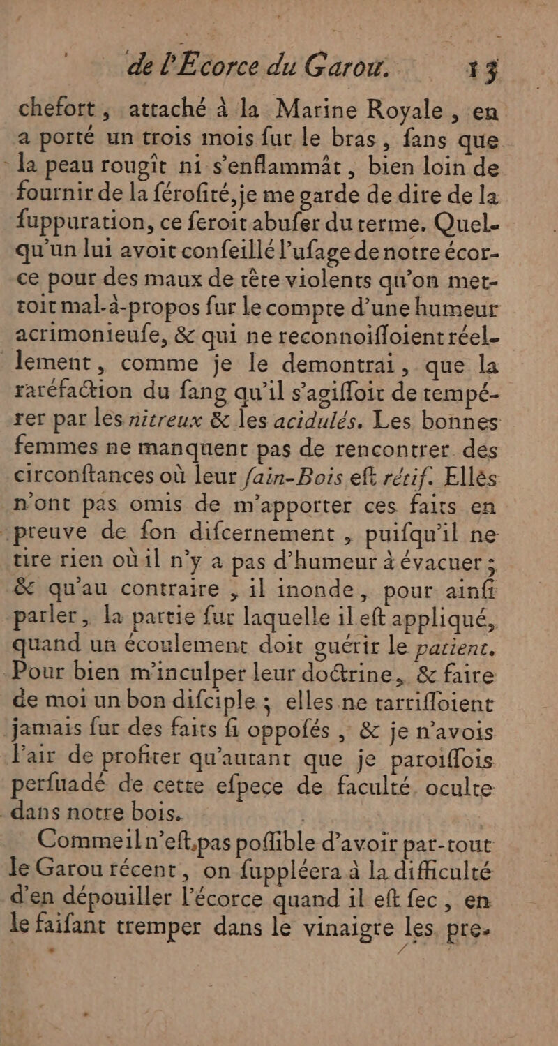 chefort ; attaché à la Marine Royale , en a porté un trois mois fur le bras, fans que * la peau rougît ni s'enflammät, bien loin de fournir de la férofité, je me garde de dire de la füppuration, ce feroit abufer du rerme. Quel- qu'un lui avoit confeillé l’ufage de notreécor- ce pour des maux de tête violents qu’on met- toit mal-à-propos fur Le compte d’une humeur acrimonieufe, &amp; qui ne reconnoifloient réel- lement, comme je le demontrai, que la raréfaction du fang qu’il s’agiffoit de tempé- rer par les nitreux &amp; les acidulés. Les bonnes femmes ne manquent pas de rencontrer des circonftances où leur fain-Bois eft rérif. Ellés n'ont pas omis de m'apporter ces faits en preuve de fon difcernement , puifqu'il ne tire rien où1l n’y a pas d'humeur à évacuer ; &amp; quau contraire , il inonde, pour ainfi parler, la partie fur laquelle ileft appliqué, quand un écoulement doit guérir le parient. Pour bien m'inculper leur do&amp;rine, &amp; faire de moi un bon difciple : elles ne tarrifloient jamais fur des faits fi oppofés | &amp; je n’avois Pair de profiter qu'autant que je paroiflois perfuadé de cette efpece de faculté, oculte _ dans notre bois. | Commeil n’eft,pas poflible d’avoir par-rout le Garou récent, on fuppléera à la difficulté d'en dépouiller l’écorce quand il eft fec, en le faifant tremper dans le vinaigre les pre.