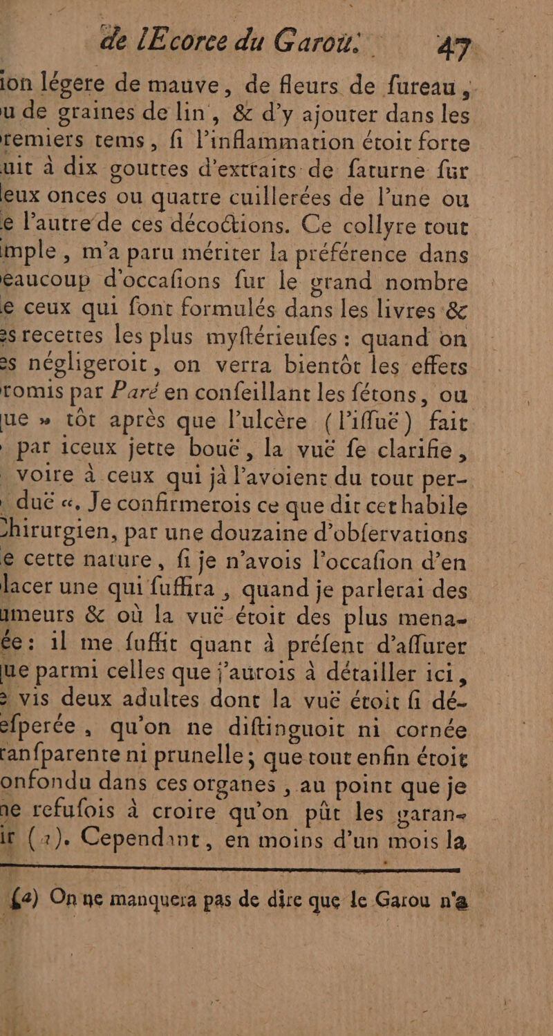 ion légere de mauve, de fleurs de fureau ;. u de graines de lin, &amp; d’y ajouter dans les remiers tems, fi l’inflammarion étoit forte uit à dix gouttes d’exttaits de faturne für eux onces ou quatre cuillerées de l’une ou € l’autre’de ces décoétions. Ce collyre tout mple , n'a paru mériter la préférence dans éaucoup d'occafions fur le grand nombre e ceux qui font formulés dans Les livres &amp; s recettes les plus myftérieufes : quand on >s négligeroit, on verra bientôt les effets romis par Paré en confeillant les fétons, ou ue » tôt après que l’ulcère (liffuë) fait par iceux jette bouë, la vue fe clarifie, _ voire à ceux qui jà l’avoient du tout per- . duë «, Je confirmerois ce que dir cer habile hirurgien, par une douzaine d’obfervations e cette nature, fi je n’avois l’occafion d’en lacer une qui fuffira , quand je parlerai des meurs &amp; où la vuë éroit des plus mena ée: 1l me fuffit quant à préfent d’aflurer ue parmi celles que j’aurois à détailler ici, > vis deux adultes dont la vuë éroit fi dé- fperée, qu'on ne diftinguoit ni cornée anfparente ni prunelle ; que tout enfin éroit onfondu dans ces organes , au point que je ne refufois à croire qu'on pûc les varan- Ir (2). Cependant, en moins d’un mois la {2) Onne manquera pas de dire que le Garou n'e