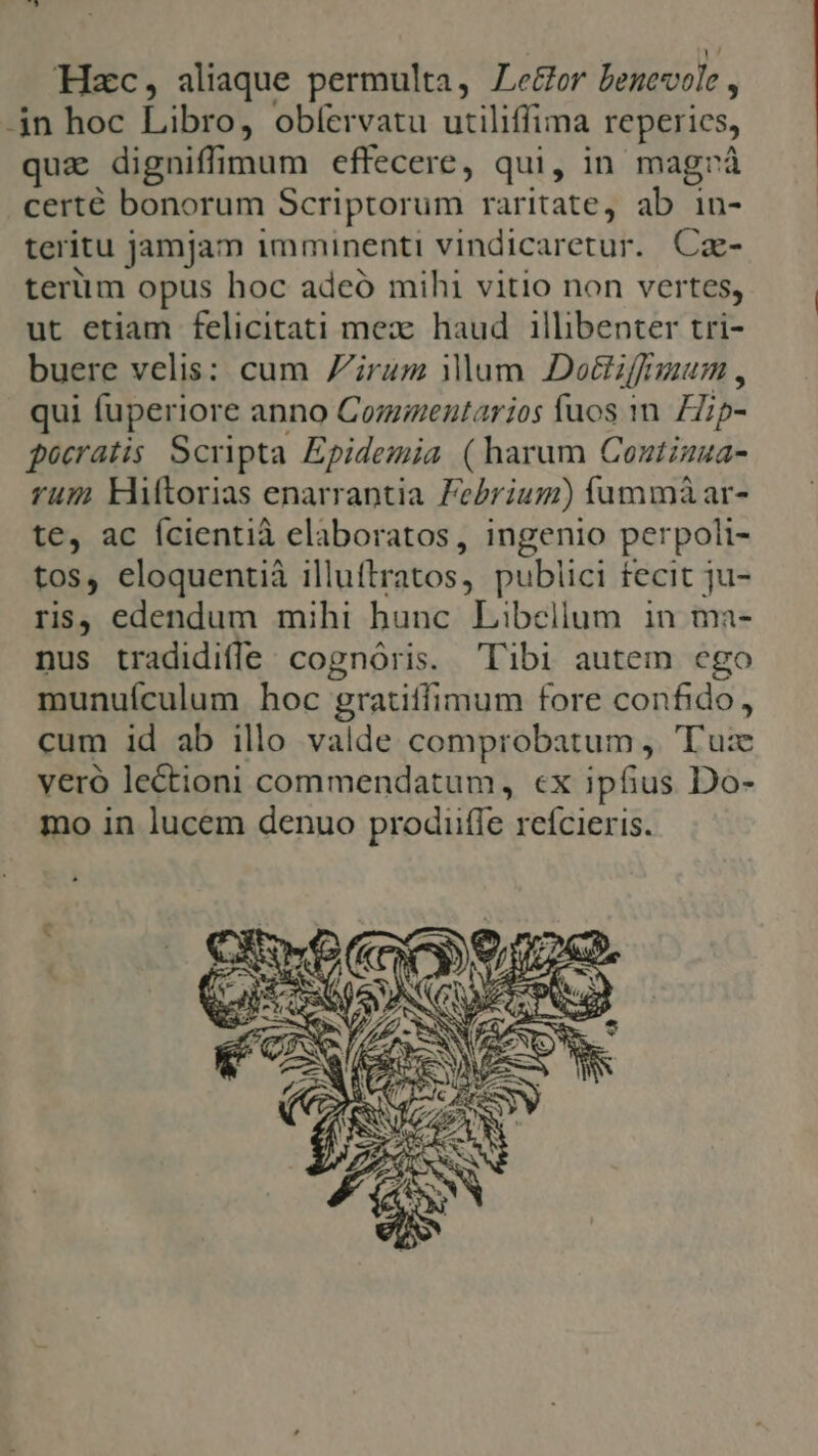 Hzc, aliaque permulta, ZLe&amp;or benevole , -jn hoc Libro, obíervatu utiliffima reperics, quz digniffimum effecere, qui, in magrà certé bonorum Scriptorum raritate, ab in- teritu jamjam imminenti vindicaretur. Cz- terim opus hoc adeó mihi vitio non vertes, ut etiam felicitati mex: haud 1illibenter tri- buere velis: cum Zirum Mum Doéffiuum , qui fuperiore anno Comentarios fuos 1m. Hip- pocratis Scripta Epidemia (harum Coutzzua- rum kHtorias enarrantia Zebrium) fummà ar- te, ac ícientià elaboratos, ingenio perpoli- tos, eloquentià illuftratos, publici fecit ju- ris, edendum mihi hunc Libellum in ma- nus tradidiffe/ cognóris. libi autem ego munuículum hoc gratiffimum fore confido, cum id ab illo valde comprobatum ,. 'T'uz veró lectioni commendatum, ex ipfius Do- mo in lucem denuo prodiiffe reícieris.