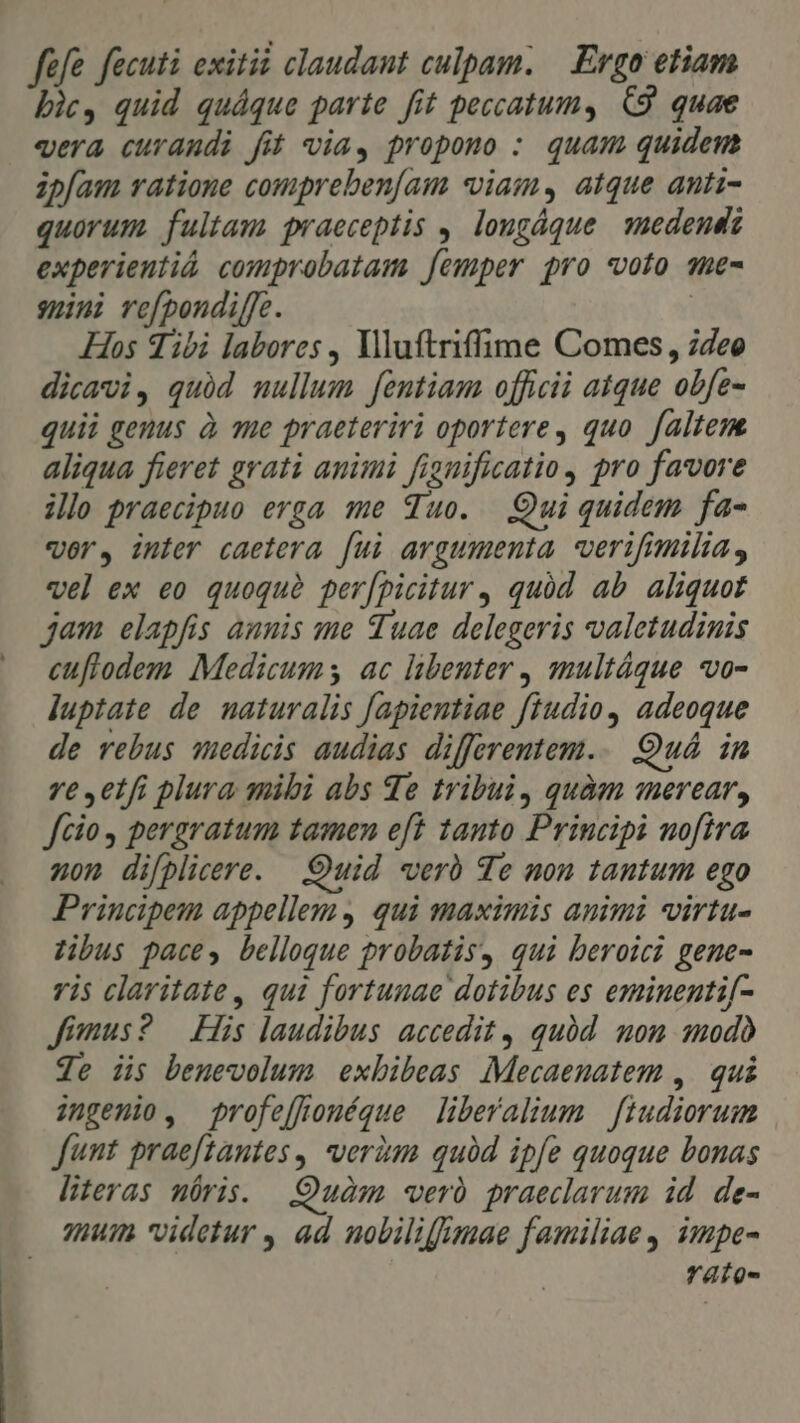 fefe fecuti exitii claudant culpam. Ergo etiam bic, quid quáque parte fit peccatum, C9 quae «era curandi fit via, propono : quam quidem zpfam ratione compreben[am «viam, atque anti- quorum fultam praeceptis ,. lougáque. medendi experientiá comprobatam [emper pro «voto ane- smini refpondiffe. | Hos Tibi labores , Vlluftriffime Comes, 74ee dicavi, quid mullum fentiam officii atque obfe- quii genus à me praeteriri oportere, quo faltem. aliqua fieret grati animi fignificatio, pro favore illo praecipuo erga me Tuo. Qui quidem fa- «ors inter caetera fui argumenta verifimilia, vel ex eo quoquà per/picitur , quód ab aliquot jam elapfis anuis me Tuae delegeris valetudinis euflodem Medicum ac libenter multáque vo- luptate de naturalis fapientiae fiudio, adeoque de rebus wedicis audias differentem... Quá. in ve etfi plura mibi abs qe tribui, quàa merear, fcio pergratum tamen eft tanto Principi nofira non difplicere. Quid verb Te non tantum ego Principem appellem qui maximis animi virtu- zibus paces, belloque probatis, qui beroici gene- vis claritate, qui fortunae dotibus es eminentif[- Jimus? — His laudibus: accedit, quód mom modo Je iis beuevolum exbibeas Mecaenatem , qui ingenio, profeffouéque liberalium | fiudiorum funt praeftantes, veràm quàd ipfe quoque bonas literas nóris. Quàm verà praeclarum id. de- mum videtur , ad nobilifimae familiae, impe- rato-