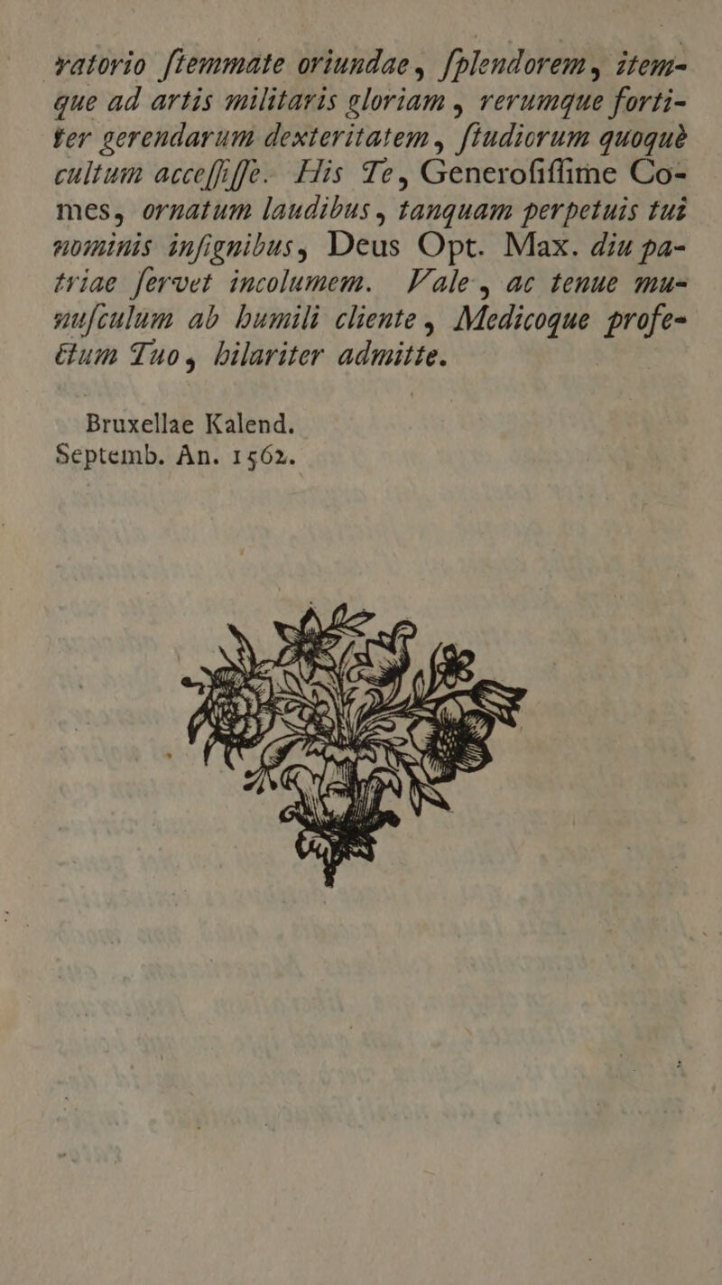 vatorio fiemmate oriuudae, f[plendorem, item- que ad artis militaris eloriam , rerumque forti- fer gerendarum dexteritatem, fludiorum quoquà cultum acce[fffe. His Te, Generofiffime Co- mes, orgatum laudibus , tanquam perpetuis tui unis infiguibus, Deus Opt. Max. diu pa- tiae fervet incolumem. | ale, ac tenue mu- gufculum ab bumili cliente , Medicoque profe- &amp;um quos, bilariter admitte. Bruxellae Kalend. Septemb. Àn. 1562.