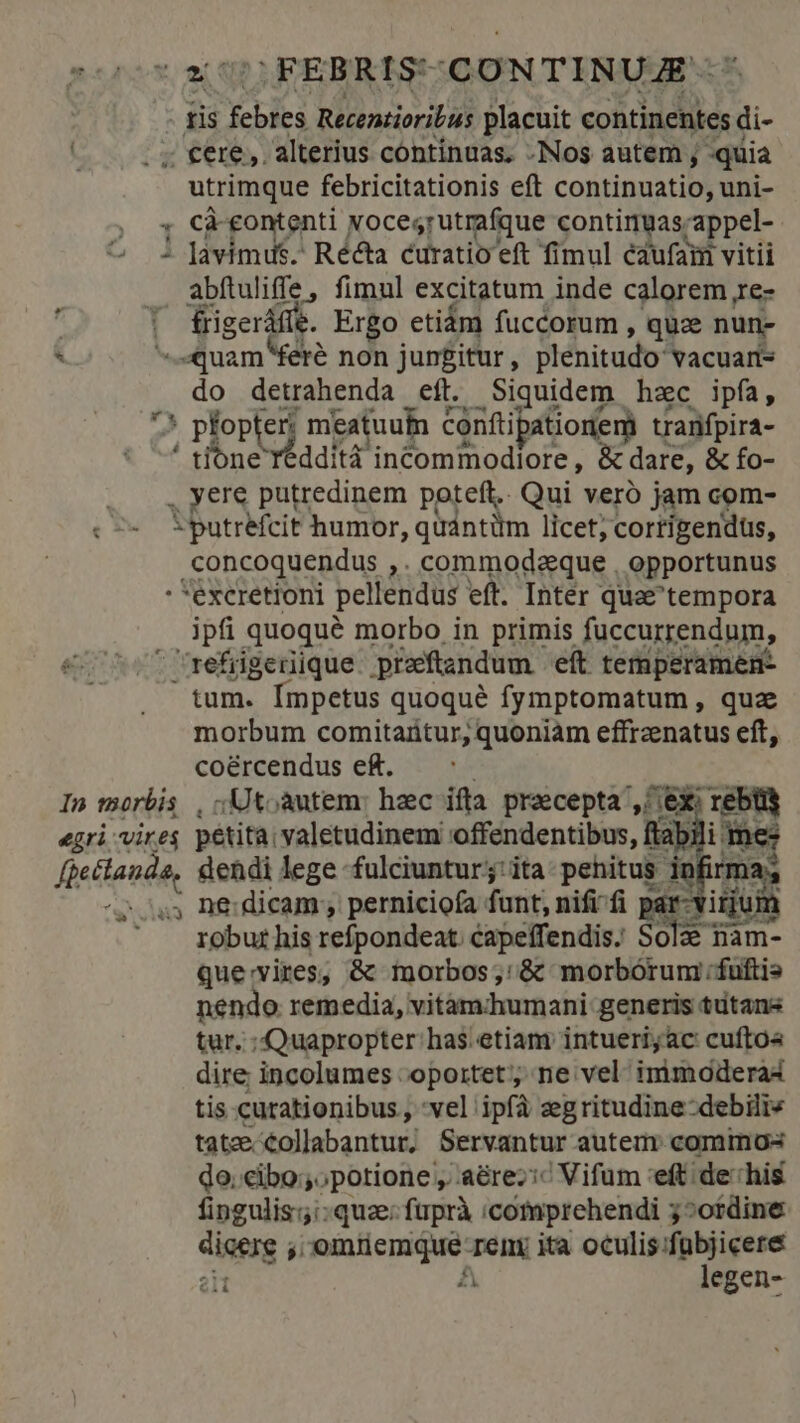 ;FEBRIS* CONTINUA - ris RE Recenzioribis placuit continentes di- ; €ere,. alterius cóntínuas. .Nos autem ; quia utrimque febricitationis eft continuatio, uni- , « Càeontenti xocesrutrafque contimuas. appel- 2 1 Javimds. Récta curatio eft fimul éaufaim vitii abftuliffe, fimul excitatum inde calorem re- frigerdüe. Ergo etiám fuccorum , quee nun- &amp; quam «fere non jungitur , plenitudo: vacuart- do detrahenda eft. Siquidem hzc ipfa, 75 pfop er meatuufn conftipationem tranifpira- ' tone Yéddità incommodiore, &amp; dare, &amp; fo- yere putredinem poteft. Qui veró jam com- iputrefcit humor, quántüm licet, corrigendus, .concoquendus ,. commodeeque , opportunus : *excretioni pellendus eft. Inter quae'tempora ipfi quoqué morbo in primis fuccurrendum, refrigeriique pieftandum eft temperamen- tum. Ímpetus quoqué fymptomatum , quz morbum comitaütur, quoniam effrzenatus eft, coércendus e£. In morbis , ;Utoautem: haec ifta praecepta ^ ex; m egri vires petita valetudinem offendentibus, flab di fiettesdo dendi lege -fulciuntur;:ita-pehitus in XR ^2543 De: dicam; perniciofa funt, nifi-fi par-virjt m ' roburhis refpondeat. capeffendis. Sce Ham- que:vires, &amp; morbos; &amp; morbórum ;fuftis nendo remedia, vitamhumani: generis tütans tur. ; Quapropter has. etiam intuerijac cuftos dire incolumes oportet; ne vel immoderas tis curationibus , vel ipfà zegritudine-debilie tate collabantur, Servantur autem: commos do. cibo; potione, 'aérez:^ Vifum 'eft de:his fingulis: quz: ftrprà icomprehendi 5^otdine diss s 'emtemque: Temy ita Miguur 2eti A egen-