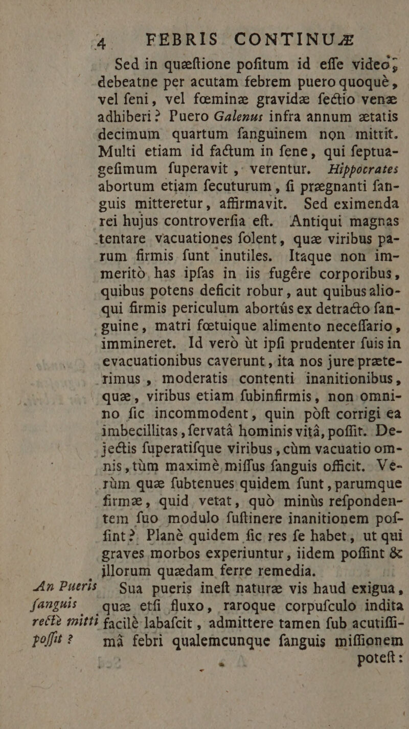 Sed in queeftione pofitum id effe video; debeatne per acutam febrem puero quoqué , velfeni, vel feminz gravida fectio vene adhiberi? Puero Galenus: infra annum aetatis decimum quartum fanguinem non mittit. Multi etiam id factum in fene, qui feptua- gefimum fuperavit ,- verentur. Hippocrates abortum etiam fecuturum , fi preegnanti fan- guis mitteretur, affirmavit. Sed eximenda rei hujus controverfia eft. Antiqui magnas tentare vacuationes folent, quz viribus pa- rum firmis funt inutiles. Itaque non im- merito, has ipfas in iis fugére corporibus, quibus potens deficit robur , aut quibus alio- qui firmis periculum abortás ex detra&o fan- .guine, matri feetuique alimento neceffario , immineret. Id vero üt ipfi prudenter fuis in evacuationibus caverunt , ita nos jure praete- rimus , moderatis contenti inanitionibus, quz, viribus etiam fubinfirmis, non omni- no fic incommodent, quin póft corrigi ea imbecillitas , fervatà hominis vitá, poffit. De- jectis fuperatifque viribus , càm vacuatio om- nis,tüm maxime, miffus fanguis officit. Vé- rüm qua fubtenues quidem funt , parumque firme, quid. vetat, quó minüs refponden- tem fuo modulo fuftinere inanitionem pot- fint?. Plané quidem fic res fe habet, ut qui graves morbos experiuntur, iidem poffint & illorum quaedam ferre remedia. Sua pueris ineft naturze vis haud exigua , .quz etfi fluxo, raroque corpufculo indita mà m qualemcunque fanguis miffionem é poteft : -