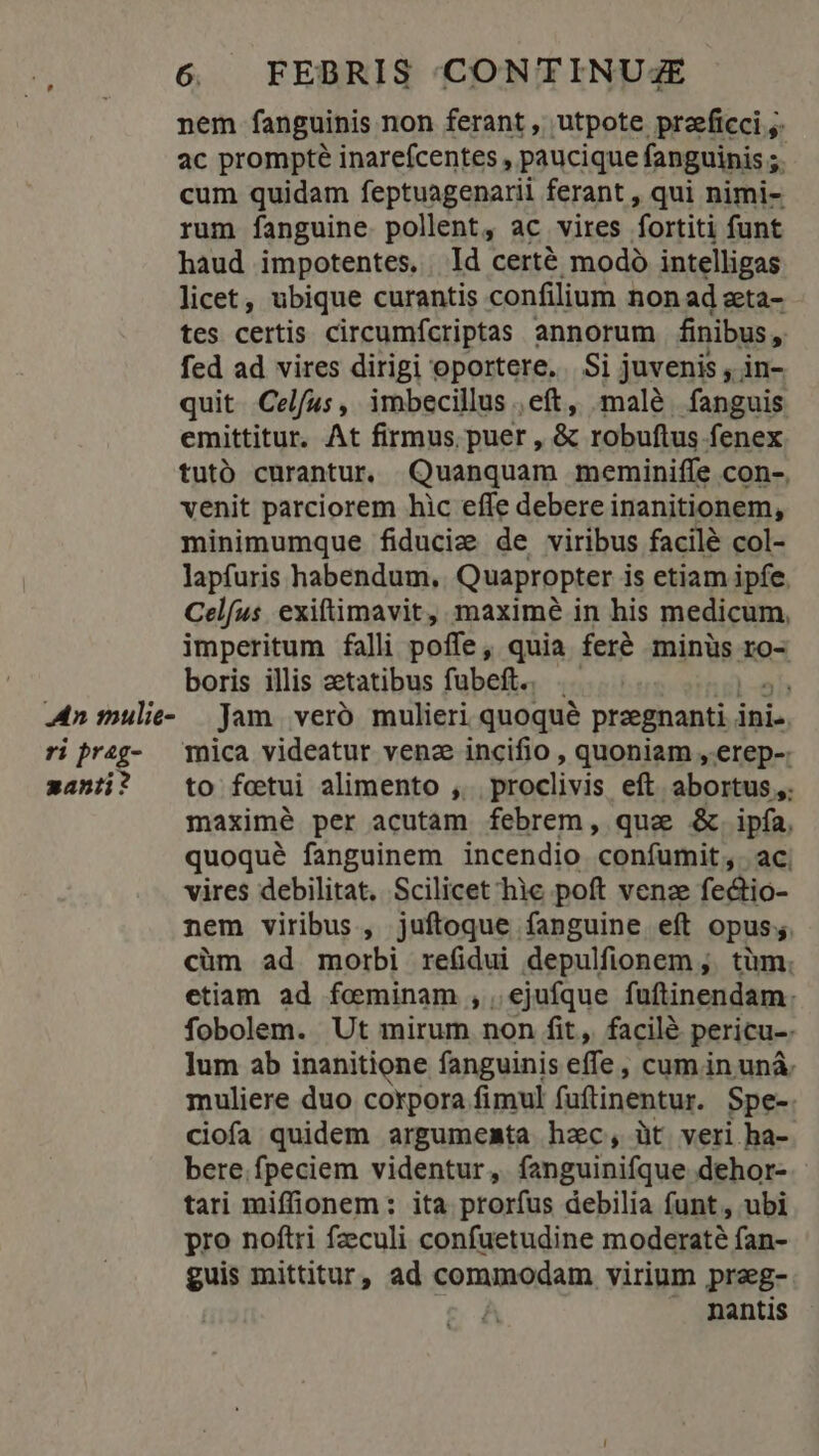 nem fanguinis non ferant , utpote przeficci ;. ac prompté inareícentes , paucique fanguinis ;. cum quidam feptuagenarii ferant , qui nimi- rum fanguine pollent, ac vires fortiti funt haud impotentes. . Id certé modó intelligas licet, ubique curantis confilium non ad zta- tes certis circumfcriptas annorum finibus, fed ad vires dirigi oportere. | Si juvenis , in- quit Celfus, imbecillus ,eft, malé fanguis emittitur. At firmus puer , &amp; robuftus fenex tutó curantur. Quanquam meminiffe con-. venit parciorem hic effe debere inanitionem, minimumque fiducie de viribus facilé col- lapfuris habendum, Quapropter is etiam ipfe. Celfus. exifümavit, maximé in his medicum, imperitum falli poffe, quia fere minüs ro- boris illis zetatibus fubeft.. i An mulie- Jam veró mulieri. quoqué przegnanti ini. ri preg- mica videatur venz incifio , quoniam , erep-: zanii? to fottui alimento ,. proclivis eft abortus ,. maximé per acutam febrem, qua &amp;.ipfía, quoqué fanguinem incendio coníumit, ac. vires debilitat. Scilicet hie poft venze fe&amp;tio- nem viribus , juftoque fanguine eft opus; cüm ad morbi refidui depulfionem ,. tüm. etiam ad feminam ,. ejufque fuftinendam: fobolem. Ut mirum non fit, facilé pericu-. ]um ab inanitione fanguinis effe ; cum in unà. muliere duo corpora fimul fuftinentur. Spe-: ciofa quidem argumemta hzc, üt veri ha- bere.fpeciem videntur, fanguinifque dehor- tari miffionem: ita prorfus debilia funt , ubi pro noftri feculi confuetudine moderaté fan- guis mittitur, ad commodam. virium praeg- . mantis